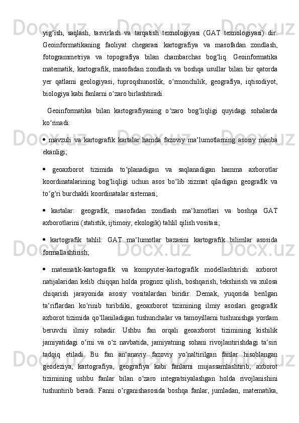 yig ish,   saqlash,   tasvirlash   va   tarqatish   texnologiyasi   (GAT   texnologiyasi)   dir.ʻ
Geoinformatikaning   faoliyat   chegarasi   kartografiya   va   masofadan   zondlash,
fotogrammetriya   va   topografiya   bilan   chambarchas   bog liq.   Geoinformatika	
ʻ
matematik,   kartografik,   masofadan   zondlash   va   boshqa   usullar   bilan   bir   qatorda
yer   qatlami   geologiyasi,   tuproqshunoslik,   o rmonchilik,   geografiya,   iqtisodiyot,	
ʻ
biologiya kabi fanlarni o zaro birlashtiradi.	
ʻ
  Geoinformatika   bilan   kartografiyaning   o zaro   bog liqligi   quyidagi   sohalarda	
ʻ ʻ
ko rinadi: 	
ʻ
   mavzuli   va   kartografik   kartalar   hamda   fazoviy   ma‘lumotlarning   asosiy   manba
ekanligi; 
   geoaxborot   tizimida   to planadigan   va   saqlanadigan   hamma   axborotlar	
ʻ
koordinatalarining   bog liqligi   uchun   asos   bo lib   xizmat   qiladigan   geografik   va	
ʻ ʻ
to g ri burchakli koordinatalar sistemasi; 	
ʻ ʻ
   kartalar:   geografik,   masofadan   zondlash   ma‘lumotlari   va   boshqa   GAT
axborotlarini (statistik, ijtimoiy, ekologik) tahlil qilish vositasi; 
   kartografik   tahlil:   GAT   ma‘lumotlar   bazasini   kartografik   bilimlar   asosida
formallashtirish; 
   matematik-kartografik   va   kompyuter-kartografik   modellashtirish:   axborot
natijalaridan   kelib   chiqqan  holda   prognoz  qilish,   boshqarish,   tekshirish   va   xulosa
chiqarish   jarayonida   asosiy   vositalardan   biridir.   Demak,   yuqorida   berilgan
ta‘riflardan   ko rinib   turibdiki,   geoaxborot   tizimining   ilmiy   asoslari   geografik	
ʻ
axborot tizimida qo llaniladigan tushunchalar va tamoyillarni tushunishga yordam	
ʻ
beruvchi   ilmiy   sohadir.   Ushbu   fan   orqali   geoaxborot   tizimining   kishilik
jamiyatidagi   o rni   va   o z   navbatida,   jamiyatning   sohani   rivojlantirishdagi   ta‘siri	
ʻ ʻ
tadqiq   etiladi.   Bu   fan   an‘anaviy   fazoviy   yo naltirilgan   fanlar   hisoblangan	
ʻ
geodeziya,   kartografiya,   geografiya   kabi   fanlarni   mujassamlashtirib,   axborot
tizimining   ushbu   fanlar   bilan   o zaro   integratsiyalashgan   holda   rivojlanishini	
ʻ
tushuntirib   beradi.   Fanni   o rganishasosida   boshqa   fanlar,   jumladan,   matematika,	
ʻ 
