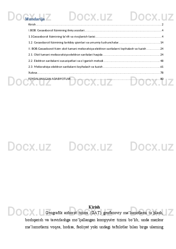 Mundarija
Kirish ........................................................................................................................................................ 2
I.BOB. Geoaxborot tizimining ilmiy asoslari ............................................................................................. 4
1.1Geoaxborot tizimining ta‘rifi va rivojlanish tarixi ................................................................................ 4
1.2. Geoaxborot tizimining tarkibiy qismlari va umumiy tushunchalar .................................................. 14
II. BOB.Geoaxborot tizim olot tumani melioratsiya elektron xaritalarni loyihalash va tuzish ................ 24
2.1. Olot tumani meliooratsiya elektron xaritalari haqida ..................................................................... 24
2.2. Elektron xaritalarni xususiyatlari va o’rganish metodi .................................................................... 48
2.3. Melioratsiya elektron xaritalarni loyihalash va tuzish ..................................................................... 61
Xulosa .................................................................................................................................................... 78
FOYDALANILGAN ADABIYOTLAR ............................................................................................................ 80
Kirish
                      Geografik   axborot   tizimi   (GAT)   geofazoviy   ma‘lumotlarni   to plash,ʻ
boshqarish   va   tasvirlashga   mo ljallangan   kompyuter   tizimi   bo lib,   unda   mazkur	
ʻ ʻ
ma‘lumotlarni   voqea,   hodisa,   faoliyat   yoki   undagi   tafsilotlar   bilan   birga   ularning 