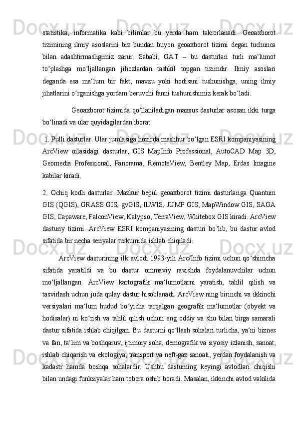 statistika,   informatika   kabi   bilimlar   bu   yerda   ham   takrorlanadi.   Geoaxborot
tizimining   ilmiy   asoslarini   biz   bundan   buyon   geoaxborot   tizimi   degan   tuchunca
bilan   adashtirmasligimiz   zarur.   Sababi,   GAT   –   bu   dasturlari   turli   ma‘lumot
to plashga   mo ljallangan   jihozlardan   tashkil   topgan   tizimdir.   Ilmiy   asoslariʻ ʻ
deganda   esa   ma‘lum   bir   fakt,   mavzu   yoki   hodisani   tushunishga,   uning   ilmiy
jihatlarini o rganishga yordam beruvchi fanni tushunishimiz kerak bo ladi.	
ʻ ʻ
                       Geoaxborot tizimida qo llaniladigan maxsus dasturlar  asosan  ikki  turga	
ʻ
bo linadi va ular quyidagilardan iborat:	
ʻ
 1. Pulli dasturlar. Ular jumlasiga hozirda mashhur bo lgan ESRI kompaniyasining	
ʻ
ArcView   oilasidagi   dasturlar,   GIS   MapInfo   Professional,   AutoCAD   Map   3D,
Geomedia   Professional,   Panorama,   RemoteView,   Bentley   Map,   Erdas   Imagine
kabilar kiradi. 
2.   Ochiq   kodli   dasturlar.   Mazkur   bepul   geoaxborot   tizimi   dasturlariga   Quantum
GIS (QGIS), GRASS GIS, gvGIS, ILWIS, JUMP GIS, MapWindow GIS, SAGA
GIS, Capaware, FalconView, Kalypso, TerraView, Whitebox GIS kiradi. ArcView
dasturiy   tizimi.   ArcView   ESRI   kompaniyasining   dasturi   bo lib,   bu   dastur   avlod	
ʻ
sifatida bir necha seriyalar turkumida ishlab chiqiladi.
             ArcView dasturining ilk avlodi 1993-yili Arc/Info tizimi uchun qo shimcha	
ʻ
sifatida   yaratildi   va   bu   dastur   ommaviy   ravishda   foydalanuvchilar   uchun
mo ljallangan.   ArcView   kartografik   ma‘lumotlarni   yaratish,   tahlil   qilish   va	
ʻ
tasvirlash uchun juda qulay dastur hisoblanadi. ArcView ning birinchi va ikkinchi
versiyalari   ma‘lum   hudud   bo yicha   tarqalgan   geografik   ma‘lumotlar   (obyekt   va	
ʻ
hodisalar)  ni   ko rish  va tahlil   qilish  uchun  eng  oddiy va  shu  bilan birga samarali	
ʻ
dastur sifatida ishlab chiqilgan. Bu dasturni qo llash sohalari turlicha, ya‘ni biznes	
ʻ
va fan, ta‘lim va boshqaruv, ijtimoiy soha, demografik va siyosiy izlanish, sanoat,
ishlab chiqarish va ekologiya, transport va neft-gaz sanoati, yerdan foydalanish va
kadastr   hamda   boshqa   sohalardir.   Ushbu   dasturning   keyingi   avlodlari   chiqishi
bilan undagi funksiyalar ham tobora oshib boradi. Masalan, ikkinchi avlod vakilida 