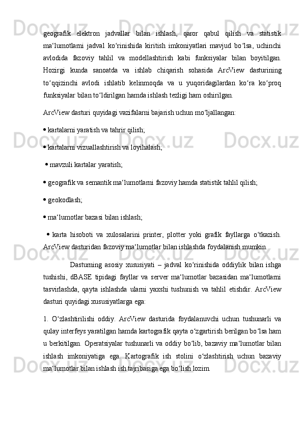 geografik   elektron   jadvallar   bilan   ishlash,   qaror   qabul   qilish   va   statistik
ma‘lumotlarni   jadval   ko rinishida   kiritish   imkoniyatlari   mavjud   bo lsa,   uchinchiʻ ʻ
avlodida   fazoviy   tahlil   va   modellashtirish   kabi   funksiyalar   bilan   boyitilgan.
Hozirgi   kunda   sanoatda   va   ishlab   chiqarish   sohasida   ArcView   dasturining
to qqizinchi   avlodi   ishlatib   kelinmoqda   va   u   yuqoridagilardan   ko ra   ko proq	
ʻ ʻ ʻ
funksiyalar bilan to ldirilgan hamda ishlash tezligi ham oshirilgan. 	
ʻ
ArcView dasturi quyidagi vazifalarni bajarish uchun mo ljallangan: 	
ʻ
  kartalarni yaratish va tahrir qilish; 
  kartalarni vizuallashtirish va loyihalash;
    mavzuli kartalar yaratish; 
  geografik va semantik ma‘lumotlarni fazoviy hamda statistik tahlil qilish; 
  geokodlash; 
  ma‘lumotlar bazasi bilan ishlash;
     karta   hisoboti   va   xulosalarini   printer,   plotter   yoki   grafik   fayllarga   o tkazish.	
ʻ
ArcView dasturidan fazoviy ma‘lumotlar bilan ishlashda foydalanish mumkin. 
                  Dasturning   asosiy   xususiyati   –   jadval   ko rinishida   oddiylik   bilan   ishga	
ʻ
tushishi,   dBASE   tipidagi   fayllar   va   server   ma‘lumotlar   bazasidan   ma‘lumotlarni
tasvirlashda,   qayta   ishlashda   ularni   yaxshi   tushunish   va   tahlil   etishdir.   ArcView
dasturi quyidagi xususiyatlarga ega: 
1.   O zlashtirilishi   oddiy.   ArcView   dasturida   foydalanuvchi   uchun   tushunarli   va	
ʻ
qulay interfeys yaratilgan hamda kartografik qayta o zgartirish berilgan bo lsa ham	
ʻ ʻ
u berkitilgan. Operatsiyalar  tushunarli  va oddiy bo lib, bazaviy ma‘lumotlar bilan
ʻ
ishlash   imkoniyatiga   ega.   Kartografik   ish   stolini   o zlashtirish   uchun   bazaviy	
ʻ
ma‘lumotlar bilan ishlash ish tajribasiga ega bo lish lozim. 	
ʻ 