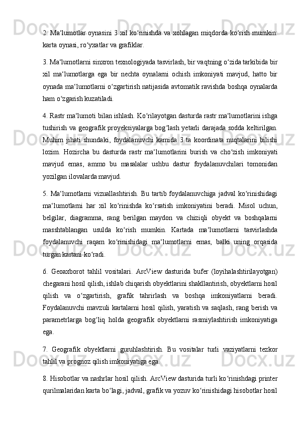 2. Ma‘lumotlar oynasini 3 xil ko rinishda va xohlagan miqdorda ko rish mumkin:ʻ ʻ
karta oynasi, ro yxatlar va grafiklar. 	
ʻ
3. Ma‘lumotlarni sinxron texnologiyada tasvirlash, bir vaqtning o zida tarkibida bir	
ʻ
xil   ma‘lumotlarga   ega   bir   nechta   oynalarni   ochish   imkoniyati   mavjud,   hatto   bir
oynada ma‘lumotlarni o zgartirish natijasida avtomatik ravishda boshqa oynalarda	
ʻ
ham o zgarish kuzatiladi. 	
ʻ
4. Rastr ma‘lumoti bilan ishlash. Ko rilayotgan dasturda rastr ma‘lumotlarini ishga	
ʻ
tushirish va geografik proyeksiyalarga bog lash yetarli darajada sodda keltirilgan.	
ʻ
Muhim   jihati   shundaki,   foydalanuvchi   kamida   3   ta   koordinata   nuqtalarini   bilishi
lozim.   Hozircha   bu   dasturda   rastr   ma‘lumotlarini   burish   va   cho zish   imkoniyati	
ʻ
mavjud   emas,   ammo   bu   masalalar   ushbu   dastur   foydalanuvchilari   tomonidan
yozilgan ilovalarda mavjud. 
5. Ma‘lumotlarni  vizuallashtirish.  Bu tartib foydalanuvchiga  jadval  ko rinishidagi	
ʻ
ma‘lumotlarni   har   xil   ko rinishda   ko rsatish   imkoniyatini   beradi.   Misol   uchun,	
ʻ ʻ
belgilar,   diagramma,   rang   berilgan   maydon   va   chiziqli   obyekt   va   boshqalarni
masshtablangan   usulda   ko rish   mumkin.   Kartada   ma‘lumotlarni   tasvirlashda	
ʻ
foydalanuvchi   raqam   ko rinishidagi   ma‘lumotlarni   emas,   balki   uning   orqasida	
ʻ
turgan kartani ko radi. 	
ʻ
6.   Geoaxborot   tahlil   vositalari.   ArcView   dasturida   bufer   (loyihalashtirilayotgan)
chegarani hosil qilish, ishlab chiqarish obyektlarini shakllantirish, obyektlarni hosil
qilish   va   o zgartirish,   grafik   tahrirlash   va   boshqa   imkoniyatlarni   beradi.	
ʻ
Foydalanuvchi  mavzuli  kartalarni  hosil  qilish, yaratish va saqlash,  rang berish  va
parametrlarga   bog liq   holda   geografik   obyektlarni   rasmiylashtirish   imkoniyatiga	
ʻ
ega. 
7.   Geografik   obyektlarni   guruhlashtirish.   Bu   vositalar   turli   vaziyatlarni   tezkor
tahlil va prognoz qilish imkoniyatiga ega. 
8. Hisobotlar va nashrlar hosil qilish. ArcView dasturida turli ko rinishdagi printer	
ʻ
qurilmalaridan karta bo lagi, jadval, grafik va yozuv ko rinishidagi hisobotlar hosil	
ʻ ʻ 