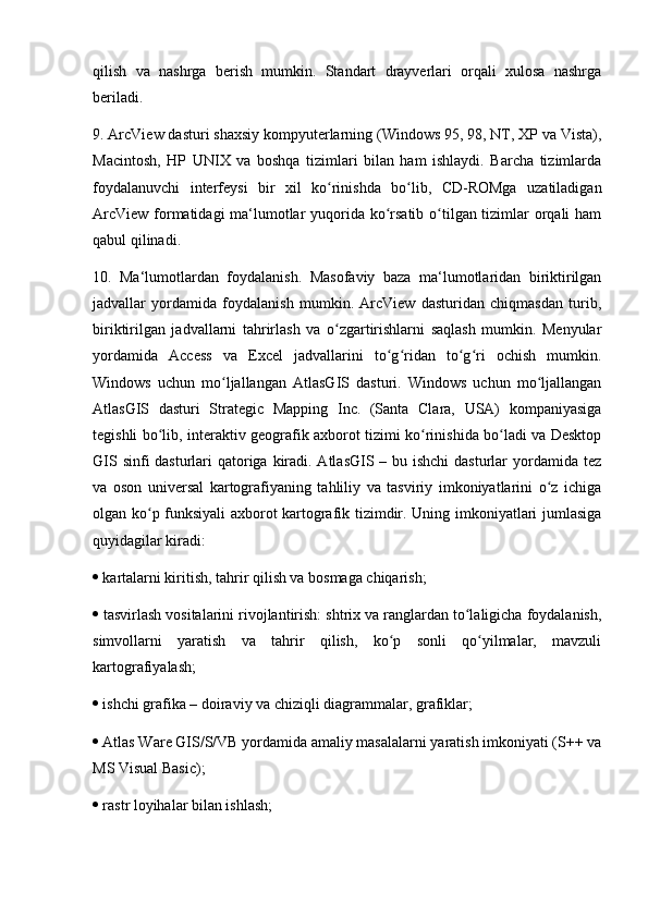 qilish   va   nashrga   berish   mumkin.   Standart   drayverlari   orqali   xulosa   nashrga
beriladi. 
9. ArcView dasturi shaxsiy kompyuterlarning (Windows 95, 98, NT, XP va Vista),
Macintosh,   HP   UNIX   va   boshqa   tizimlari   bilan   ham   ishlaydi.   Barcha   tizimlarda
foydalanuvchi   interfeysi   bir   xil   ko rinishda   bo lib,   CD-ROMga   uzatiladiganʻ ʻ
ArcView formatidagi  ma‘lumotlar  yuqorida ko rsatib o tilgan tizimlar  orqali  ham	
ʻ ʻ
qabul qilinadi. 
10.   Ma‘lumotlardan   foydalanish.   Masofaviy   baza   ma‘lumotlaridan   biriktirilgan
jadvallar   yordamida   foydalanish   mumkin.   ArcView   dasturidan   chiqmasdan   turib,
biriktirilgan   jadvallarni   tahrirlash   va   o zgartirishlarni   saqlash   mumkin.   Menyular	
ʻ
yordamida   Access   va   Excel   jadvallarini   to g ridan   to g ri   ochish   mumkin.	
ʻ ʻ ʻ ʻ
Windows   uchun   mo ljallangan   AtlasGIS   dasturi.   Windows   uchun   mo ljallangan	
ʻ ʻ
AtlasGIS   dasturi   Strategic   Mapping   Inc.   (Santa   Clara,   USA)   kompaniyasiga
tegishli bo lib, interaktiv geografik axborot tizimi ko rinishida bo ladi va Desktop	
ʻ ʻ ʻ
GIS sinfi dasturlari qatoriga kiradi. AtlasGIS – bu ishchi  dasturlar  yordamida tez
va   oson   universal   kartografiyaning   tahliliy   va   tasviriy   imkoniyatlarini   o z   ichiga	
ʻ
olgan ko p funksiyali axborot kartografik tizimdir. Uning imkoniyatlari jumlasiga	
ʻ
quyidagilar kiradi: 
  kartalarni kiritish, tahrir qilish va bosmaga chiqarish; 
  tasvirlash vositalarini rivojlantirish: shtrix va ranglardan to laligicha foydalanish,	
ʻ
simvollarni   yaratish   va   tahrir   qilish,   ko p   sonli   qo yilmalar,   mavzuli	
ʻ ʻ
kartografiyalash; 
  ishchi grafika – doiraviy va chiziqli diagrammalar, grafiklar; 
  Atlas Ware GIS/S/VB yordamida amaliy masalalarni yaratish imkoniyati (S++ va
MS Visual Basic); 
  rastr loyihalar bilan ishlash;  