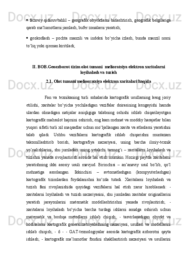    fazoviy qidiruv/tahlil – geografik obyektlarni birlashtirish, geografik belgilariga
qarab ma‘lumotlarni jamlash, bufer zonalarni yaratish; 
   geokodlash   –   pochta   manzili   va   indeksi   bo yicha   izlash,   bunda   manzil   nomiʻ
to liq yoki qisman kiritiladi;	
ʻ
II. BOB.Geoaxborot tizim olot tumani  melioratsiya elektron xaritalarni
loyihalash va tuzish
2.1. Olot tumani meliooratsiya elektron xaritalari haqida
                    Fan   va   texnikaning   turli   sohalarida   kartografik   usullarning   keng   joriy
etilishi,   xaritalar   bo‘yicha   yechiladigan   vazifalar   doirasining   kengayishi   hamda
ulardan   olinadigan   natijalar   aniqligiga   talabning   oshishi   ishlab   chiqarilayotgan
kartografik mahsulot hajmini oshirish, eng kam mehnat va moddiy harajatlar bilan
yuqori sifatli turli xil maqsadlar uchun mo‘ljallangan xarita va atlaslarni yaratishni
talab   qiladi.   Ushbu   vazifalarni   kartografik   ishlab   chiqarishni   muntazam
takomillashtirib   borish,   kartografiya   nazariyasi,   uning   barcha   ilmiy-texnik
yo’nalishlarini,   shu   jumladan   uning   yetakchi   tarmog‘i   –   xaritalarni   loyihalash   va
tuzishni yanada rivojlantirish asosida hal etish mumkin. Hozirgi paytda xaritalarni
yaratishning   ikki   asosiy   usuli   mavjud.   Birinchisi   –   an’anaviy   usul   bo‘lib,   qo‘l
mehnatiga   asoslangan.   Ikkinchisi   –   avtomatlashgan   (kompyuterlashgan)
kartografik   tizimlardan   foydalanishni   ko‘zda   tutadi.   Xaritalarni   loyihalash   va
tuzish   fani   rivojlanishida   quyidagi   vazifalarni   hal   etish   zarur   hisoblanadi:   -
xaritalarni   loyihalash   va   tuzish   nazariyasini,   shu   jumladan   xaritalar   originallarini
yaratish   jarayonlarini   matematik   modellashtirishni   yanada   rivojlantirish;   -
xaritalarni   loyihalash   bo‘yicha   barcha   turdagi   ishlarni   amalga   oshirish   uchun
matematik   va   boshqa   metodlarni   ishlab   chiqish;   -   tasvirlanadigan   obyekt   va
hodisalarni   kartografik   generalizatsiyalashning   nazariyasi,   usullari   va   modellarini
ishlab   chiqish;   -   6   -   -   GAT-texnologiyalar   asosida   kartografik   axborotni   qayta
ishlash;   -   kartografik   ma’lumotlar   fondini   shakllantirish   nazariyasi   va   usullarini 