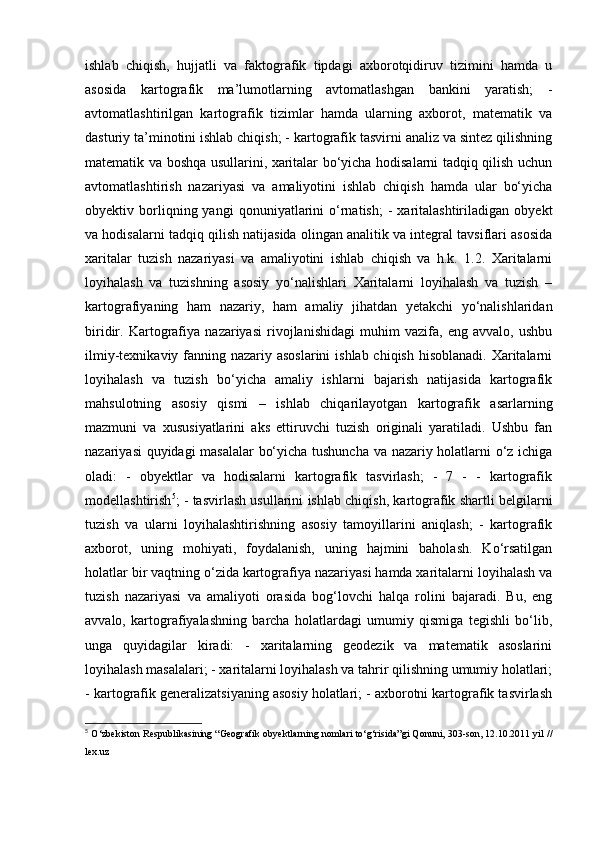 ishlab   chiqish,   hujjatli   va   faktografik   tipdagi   axborotqidiruv   tizimini   hamda   u
asosida   kartografik   ma’lumotlarning   avtomatlashgan   bankini   yaratish;   -
avtomatlashtirilgan   kartografik   tizimlar   hamda   ularning   axborot,   matematik   va
dasturiy ta’minotini ishlab chiqish; - kartografik tasvirni analiz va sintez qilishning
matematik va boshqa usullarini, xaritalar bo‘yicha hodisalarni tadqiq qilish uchun
avtomatlashtirish   nazariyasi   va   amaliyotini   ishlab   chiqish   hamda   ular   bo‘yicha
obyektiv  borliqning  yangi   qonuniyatlarini   o‘rnatish;   -   xaritalashtiriladigan   obyekt
va hodisalarni tadqiq qilish natijasida olingan analitik va integral tavsiflari asosida
xaritalar   tuzish   nazariyasi   va   amaliyotini   ishlab   chiqish   va   h.k.   1.2.   Xaritalarni
loyihalash   va   tuzishning   asosiy   yo‘nalishlari   Xaritalarni   loyihalash   va   tuzish   –
kartografiyaning   ham   nazariy,   ham   amaliy   jihatdan   yetakchi   yo‘nalishlaridan
biridir.   Kartografiya   nazariyasi   rivojlanishidagi   muhim   vazifa,   eng   avvalo,   ushbu
ilmiy-texnikaviy fanning nazariy asoslarini  ishlab chiqish hisoblanadi.  Xaritalarni
loyihalash   va   tuzish   bo‘yicha   amaliy   ishlarni   bajarish   natijasida   kartografik
mahsulotning   asosiy   qismi   –   ishlab   chiqarilayotgan   kartografik   asarlarning
mazmuni   va   xususiyatlarini   aks   ettiruvchi   tuzish   originali   yaratiladi.   Ushbu   fan
nazariyasi quyidagi masalalar  bo‘yicha tushuncha va nazariy holatlarni o‘z ichiga
oladi:   -   obyektlar   va   hodisalarni   kartografik   tasvirlash;   -   7   -   -   kartografik
modellashtirish 5
; - tasvirlash usullarini ishlab chiqish, kartografik shartli belgilarni
tuzish   va   ularni   loyihalashtirishning   asosiy   tamoyillarini   aniqlash;   -   kartografik
axborot,   uning   mohiyati,   foydalanish,   uning   hajmini   baholash.   Ko‘rsatilgan
holatlar bir vaqtning o‘zida kartografiya nazariyasi hamda xaritalarni loyihalash va
tuzish   nazariyasi   va   amaliyoti   orasida   bog‘lovchi   halqa   rolini   bajaradi.   Bu,   eng
avvalo,   kartografiyalashning   barcha   holatlardagi   umumiy   qismiga   tegishli   bo‘lib,
unga   quyidagilar   kiradi:   -   xaritalarning   geodezik   va   matematik   asoslarini
loyihalash masalalari; - xaritalarni loyihalash va tahrir qilishning umumiy holatlari;
- kartografik generalizatsiyaning asosiy holatlari; - axborotni kartografik tasvirlash
5
  O‘zbekiston Respublikasining “Geografik obyektlarning nomlari to‘g‘risida”gi Qonuni, 303-son, 12.10.2011 yil //
lex.uz  