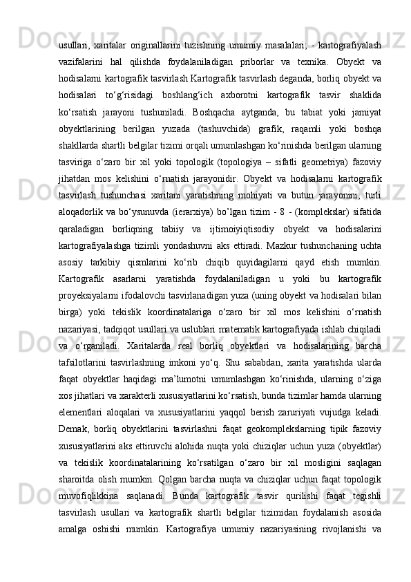 usullari,   xaritalar   originallarini   tuzishning   umumiy   masalalari;   -   kartografiyalash
vazifalarini   hal   qilishda   foydalaniladigan   priborlar   va   texnika.   Obyekt   va
hodisalarni kartografik tasvirlash Kartografik tasvirlash deganda, borliq obyekt va
hodisalari   to‘g‘risidagi   boshlang‘ich   axborotni   kartografik   tasvir   shaklida
ko‘rsatish   jarayoni   tushuniladi.   Boshqacha   aytganda,   bu   tabiat   yoki   jamiyat
obyektlarining   berilgan   yuzada   (tashuvchida)   grafik,   raqamli   yoki   boshqa
shakllarda shartli belgilar tizimi orqali umumlashgan ko‘rinishda berilgan ularning
tasviriga   o‘zaro   bir   xil   yoki   topologik   (topologiya   –   sifatli   geometriya)   fazoviy
jihatdan   mos   kelishini   o‘rnatish   jarayonidir.   Obyekt   va   hodisalarni   kartografik
tasvirlash   tushunchasi   xaritani   yaratishning   mohiyati   va   butun   jarayonini,   turli
aloqadorlik   va   bo‘ysunuvda   (ierarxiya)   bo’lgan   tizim   -   8   -   (komplekslar)   sifatida
qaraladigan   borliqning   tabiiy   va   ijtimoiyiqtisodiy   obyekt   va   hodisalarini
kartografiyalashga   tizimli   yondashuvni   aks   ettiradi.   Mazkur   tushunchaning   uchta
asosiy   tarkibiy   qismlarini   ko‘rib   chiqib   quyidagilarni   qayd   etish   mumkin.
Kartografik   asarlarni   yaratishda   foydalaniladigan   u   yoki   bu   kartografik
proyeksiyalarni ifodalovchi tasvirlanadigan yuza (uning obyekt va hodisalari bilan
birga)   yoki   tekislik   koordinatalariga   o‘zaro   bir   xil   mos   kelishini   o‘rnatish
nazariyasi, tadqiqot usullari va uslublari matematik kartografiyada ishlab chiqiladi
va   o‘rganiladi.   Xaritalarda   real   borliq   obyektlari   va   hodisalarining   barcha
tafsilotlarini   tasvirlashning   imkoni   yo‘q.   Shu   sababdan,   xarita   yaratishda   ularda
faqat   obyektlar   haqidagi   ma’lumotni   umumlashgan   ko‘rinishda,   ularning   o‘ziga
xos jihatlari va xarakterli xususiyatlarini ko‘rsatish, bunda tizimlar hamda ularning
elementlari   aloqalari   va   xususiyatlarini   yaqqol   berish   zaruriyati   vujudga   keladi.
Demak,   borliq   obyektlarini   tasvirlashni   faqat   geokomplekslarning   tipik   fazoviy
xususiyatlarini  aks ettiruvchi  alohida nuqta yoki  chiziqlar uchun yuza (obyektlar)
va   tekislik   koordinatalarining   ko‘rsatilgan   o‘zaro   bir   xil   mosligini   saqlagan
sharoitda   olish   mumkin.   Qolgan   barcha   nuqta   va   chiziqlar   uchun   faqat   topologik
muvofiqlikkina   saqlanadi.   Bunda   kartografik   tasvir   qurilishi   faqat   tegishli
tasvirlash   usullari   va   kartografik   shartli   belgilar   tizimidan   foydalanish   asosida
amalga   oshishi   mumkin.   Kartografiya   umumiy   nazariyasining   rivojlanishi   va 