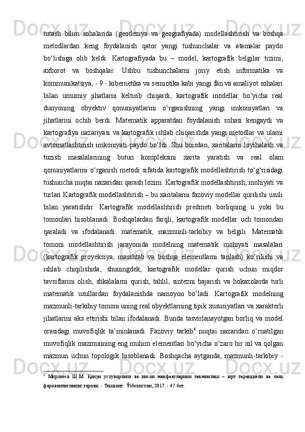 tutash   bilim   sohalarida   (geodeziya   va   geografiyada)   modellashtirish   va   boshqa
metodlardan   keng   foydalanish   qator   yangi   tushunchalar   va   atamalar   paydo
bo‘lishiga   olib   keldi.   Kartografiyada   bu   –   model,   kartografik   belgilar   tizimi,
axborot   va   boshqalar.   Ushbu   tushunchalarni   joriy   etish   informatika   va
kommunikatsiya, - 9 - kibernetika va semiotika kabi yangi fan va amaliyot sohalari
bilan   umumiy   jihatlarni   keltirib   chiqardi,   kartografik   modellar   bo’yicha   real
dunyoning   obyektiv   qonuniyatlarini   o‘rganishning   yangi   imkoniyatlari   va
jihatlarini   ochib   berdi.   Matematik   apparatdan   foydalanish   sohasi   kengaydi   va
kartografiya nazariyasi va kartografik ishlab chiqarishda yangi  metodlar va ularni
avtomatlashtirish   imkoniyati   paydo   bo‘ldi.   Shu   boisdan,   xaritalarni   loyihalash   va
tuzish   masalalarining   butun   kompleksini   xarita   yaratish   va   real   olam
qonuniyatlarini   o‘rganish   metodi   sifatida   kartografik   modellashtirish   to‘g‘risidagi
tushuncha nuqtai nazaridan qarash lozim. Kartografik modellashtirish, mohiyati va
turlari Kartografik modellashtirish – bu xaritalarni fazoviy modellar qurilishi usuli
bilan   yaratishdir.   Kartografik   modellashtirish   predmeti   borliqning   u   yoki   bu
tomonlari   hisoblanadi.   Boshqalardan   farqli,   kartografik   modellar   uch   tomondan
qaraladi   va   ifodalanadi:   matematik,   mazmunli-tarkibiy   va   belgili.   Matematik
tomoni   modellashtirish   jarayonida   modelning   matematik   mohiyati   masalalari
(kartografik   proyeksiya,   masshtab   va   boshqa   elementlarni   tanlash)   ko‘rilishi   va
ishlab   chiqilishida,   shuningdek,   kartografik   modellar   qurish   uchun   miqdor
tavsiflarini   olish,   shkalalarni   qurish,   tahlil,   sintezni   bajarish   va   hokazolarda   turli
matematik   usullardan   foydalanishda   namoyon   bo‘ladi.   Kartografik   modelning
mazmunli-tarkibiy tomoni uning real obyektlarning tipik xususiyatlari va xarakterli
jihatlarini   aks   ettirishi   bilan   ifodalanadi.   Bunda   tasvirlanayotgan   borliq   va   model
orasidagi   muvofiqlik   ta’minlanadi.   Fazoviy   tarkib 6
  nuqtai   nazaridan   o‘rnatilgan
muvofiqlik mazmunning eng muhim elementlari bo‘yicha o‘zaro bir xil va qolgan
mazmun   uchun   topologik   hisoblanadi.   Boshqacha   aytganda,   mazmunli-tarkibiy   -
6
  Мирзиёев   Ш . М .   Қонун   устуворлиги   ва   инсон   манфаатларини   таъминлаш   –   юрт   тараққиёти   ва   халқ
фаровонлигининг   гарови . -  Тошкент :  Ўзбекистон , 2017. - 47  бет .  