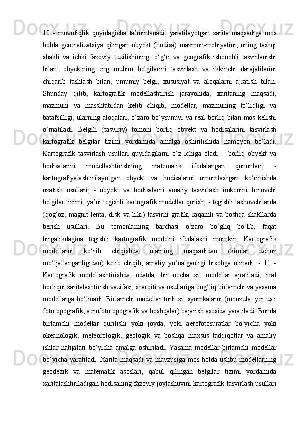 10   -   muvofiqlik   quyidagicha   ta’minlanadi:   yaratilayotgan   xarita   maqsadiga   mos
holda   generalizatsiya   qilingan   obyekt   (hodisa)   mazmun-mohiyatini,   uning   tashqi
shakli   va   ichki   fazoviy   tuzilishining   to‘g‘ri   va   geografik   ishonchli   tasvirlanishi
bilan;   obyektning   eng   muhim   belgilarini   tasvirlash   va   ikkinchi   darajalilarini
chiqarib   tashlash   bilan;   umumiy   belgi,   xususiyat   va   aloqalarni   ajratish   bilan.
Shunday   qilib,   kartografik   modellashtirish   jarayonida,   xaritaning   maqsadi,
mazmuni   va   masshtabidan   kelib   chiqib,   modellar,   mazmuning   to‘liqligi   va
batafsilligi,  ularning  aloqalari,  o‘zaro  bo‘ysunuvi   va  real   borliq  bilan  mos  kelishi
o‘rnatiladi.   Belgili   (tasviriy)   tomoni   borliq   obyekt   va   hodisalarini   tasvirlash
kartografik   belgilar   tizimi   yordamida   amalga   oshirilishida   namoyon   bo‘ladi.
Kartografik   tasvirlash   usullari   quyidagilarni   o‘z   ichiga   oladi:   -   borliq   obyekt   va
hodisalarini   modellashtirishning   matematik   ifodalangan   qonunlari;   -
kartografiyalashtirilayotgan   obyekt   va   hodisalarni   umumlashgan   ko‘rinishda
uzatish   usullari;   -   obyekt   va   hodisalarni   amaliy   tasvirlash   imkonini   beruvchi
belgilar tizimi, ya’ni tegishli kartografik modellar qurish; - tegishli tashuvchilarda
(qog‘oz,   magnit   lenta,   disk   va   h.k.)   tasvirni   grafik,   raqamli   va   boshqa   shakllarda
berish   usullari.   Bu   tomonlarning   barchasi   o‘zaro   bo‘gliq   bo‘lib,   faqat
birgalikdagina   tegishli   kartografik   modelni   ifodalashi   mumkin.   Kartografik
modellarni   ko‘rib   chiqishda   ularning   maqsadidan   (kimlar   uchun
mo‘ljallanganligidan)   kelib   chiqib,   amaliy   yo‘nalganligi   hisobga   olinadi.   -   11   -
Kartografik   modellashtirishda,   odatda,   bir   necha   xil   modellar   ajratiladi,   real
borliqni xaritalashtirish vazifasi, sharoiti va usullariga bog‘liq birlamchi va yasama
modellarga bo‘linadi. Birlamchi  modellar  turli  xil  syomkalarni  (menzula, yer usti
fototopografik, aerofototopografik va boshqalar) bajarish asosida yaratiladi. Bunda
birlamchi   modellar   qurilishi   yoki   joyda,   yoki   aerofotosuratlar   bo‘yicha   yoki
okeanologik,   meteorologik,   geologik   va   boshqa   maxsus   tadqiqotlar   va   amaliy
ishlar   natijalari   bo‘yicha   amalga   oshiriladi.   Yasama   modellar   birlamchi   modellar
bo‘yicha   yaratiladi.  Xarita  maqsadi   va  mavzusiga   mos  holda  ushbu   modellarning
geodezik   va   matematik   asoslari,   qabul   qilingan   belgilar   tizimi   yordamida
xaritalashtiriladigan hodisaning fazoviy joylashuvini kartografik tasvirlash usullari 