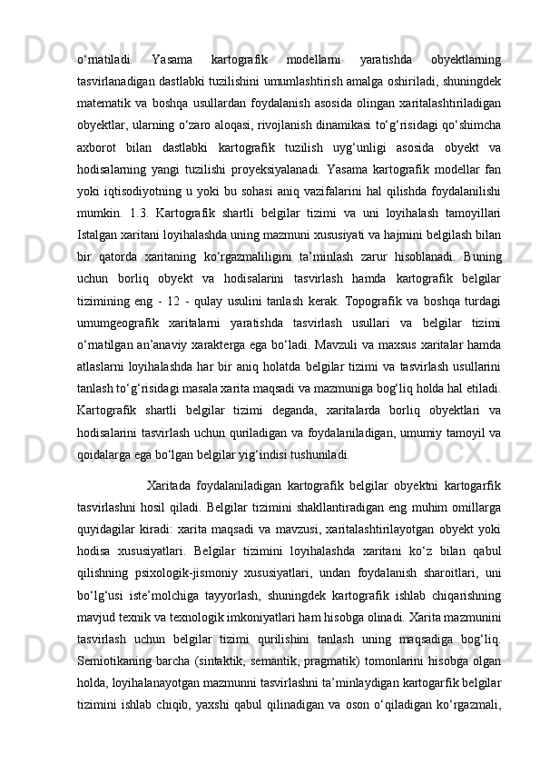 o‘rnatiladi.   Yasama   kartografik   modellarni   yaratishda   obyektlarning
tasvirlanadigan dastlabki tuzilishini umumlashtirish amalga oshiriladi, shuningdek
matematik   va   boshqa   usullardan   foydalanish   asosida   olingan   xaritalashtiriladigan
obyektlar, ularning o‘zaro aloqasi, rivojlanish dinamikasi to‘g‘risidagi qo‘shimcha
axborot   bilan   dastlabki   kartografik   tuzilish   uyg‘unligi   asosida   obyekt   va
hodisalarning   yangi   tuzilishi   proyeksiyalanadi.   Yasama   kartografik   modellar   fan
yoki   iqtisodiyotning   u  yoki   bu  sohasi   aniq  vazifalarini   hal   qilishda   foydalanilishi
mumkin.   1.3.   Kartografik   shartli   belgilar   tizimi   va   uni   loyihalash   tamoyillari
Istalgan xaritani loyihalashda uning mazmuni xususiyati va hajmini belgilash bilan
bir   qatorda   xaritaning   ko‘rgazmaliligini   ta’minlash   zarur   hisoblanadi.   Buning
uchun   borliq   obyekt   va   hodisalarini   tasvirlash   hamda   kartografik   belgilar
tizimining   eng   -   12   -   qulay   usulini   tanlash   kerak.   Topografik   va   boshqa   turdagi
umumgeografik   xaritalarni   yaratishda   tasvirlash   usullari   va   belgilar   tizimi
o‘rnatilgan an’anaviy xarakterga ega bo‘ladi. Mavzuli  va maxsus  xaritalar  hamda
atlaslarni   loyihalashda   har   bir   aniq   holatda   belgilar   tizimi   va   tasvirlash   usullarini
tanlash to‘g‘risidagi masala xarita maqsadi va mazmuniga bog‘liq holda hal etiladi.
Kartografik   shartli   belgilar   tizimi   deganda,   xaritalarda   borliq   obyektlari   va
hodisalarini tasvirlash uchun quriladigan va foydalaniladigan, umumiy tamoyil va
qoidalarga ega bo‘lgan belgilar yig‘indisi tushuniladi. 
                        Xaritada   foydalaniladigan   kartografik   belgilar   obyektni   kartogarfik
tasvirlashni   hosil   qiladi.   Belgilar   tizimini   shakllantiradigan   eng   muhim   omillarga
quyidagilar   kiradi:   xarita   maqsadi   va   mavzusi,   xaritalashtirilayotgan   obyekt   yoki
hodisa   xususiyatlari.   Belgilar   tizimini   loyihalashda   xaritani   ko‘z   bilan   qabul
qilishning   psixologik-jismoniy   xususiyatlari,   undan   foydalanish   sharoitlari,   uni
bo‘lg‘usi   iste’molchiga   tayyorlash,   shuningdek   kartografik   ishlab   chiqarishning
mavjud texnik va texnologik imkoniyatlari ham hisobga olinadi. Xarita mazmunini
tasvirlash   uchun   belgilar   tizimi   qurilishini   tanlash   uning   maqsadiga   bog‘liq.
Semiotikaning   barcha   (sintaktik,   semantik,   pragmatik)   tomonlarini   hisobga   olgan
holda, loyihalanayotgan mazmunni tasvirlashni ta’minlaydigan kartogarfik belgilar
tizimini   ishlab   chiqib,   yaxshi   qabul   qilinadigan   va   oson   o‘qiladigan   ko‘rgazmali, 