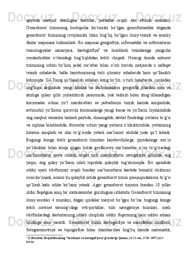 qayerda   mavjud   ekanligini   tasvirlar,   jadvallar   orqali   aks   ettirish   mumkin.
Geoaxborot   tizimining   boshqacha   ko rinishi   bo lgan   geoinformatika   degandaʻ ʻ
geoaxborot   tizimining   rivojlanishi   bilan   bog liq   bo lgan   ilmiy-texnik   va   amaliy	
ʻ ʻ
fanlar  majmuasi   tushuniladi.  Bu  majmua   geografiya,  informatika  va  informatsion
texnologiyalar   nazariyasi,   kartografiya 1
  va   hisoblash   texnikasiga   yangicha
yondashishlar   o rtasidagi   bog liqlikdan   kelib   chiqadi.   Hozirgi   kunda   axborot	
ʻ ʻ
tizimining   ushbu   bo limi   jadal   sur‘atlar   bilan   o sib   borishi   natijasida   u   nafaqat	
ʻ ʻ
texnik   sohalarda,   balki   hayotimizning   turli   ijtimoiy   sohalarida   ham   qo llanilib	
ʻ
kelmoqda. GATning qo llanilish sohalari keng bo lib, u turli holatlarda, jumladan	
ʻ ʻ
sog liqni   saqlashda   yangi   klinika   va   shifoxonalarni   geografik   jihatdan   mos   va	
ʻ
aholiga   qulay   qilib   joylashtirish   jarayonida,   yuk   tashish   bilan   shug ullanadigan	
ʻ
korxonalar   uchun   yo l   marshrutlari   va   jadvallarini   tuzish   hamda   aniqlashda,	
ʻ
avtomobil   yo llarini   quruvchi  korxonalarga  yangi   trassa   va  yo llarni  loyihalashda	
ʻ ʻ
eng maqbul variantni tanlash paytida, shuningdek, davlat fondidagi yerlarni to g ri	
ʻ ʻ
va oqilona hisoblashda, fermerlar uchun yangi yerlarni o zlashtirishda, yerlarninig	
ʻ
holatini   aniqlash   va   ular   to g risida   yetarli   ma‘lumot   olishda   juda   qo l   keladi.	
ʻ ʻ ʻ
Bugungi   kunga   kelib   geoaxborot   tizimlari   haydovchilarga,   piyodalarga   sun‘iy
yo ldoshlar   bilan   aloqa   qilgan   holda   geofazoviy   ma‘lumotlar   o rni   to g risidagi	
ʻ ʻ ʻ ʻ
ma‘lumotlarni   qayta   ishlash   orqali   turli   marshrutlarni   navigatsiya   qilishda,   eng
yaqin,   eng   qulay   yo llarni   izlab   topishda   qulaylik   tug dirmoqda.   Bir   qarashda	
ʻ ʻ
oddiy   uyali   telefonimiz   orqali   bunday   ma‘lumotlarni   kartada   bemalol   olishimiz
oson ko rinadi, ammo bu qulaylik ortida geoaxborot tizimi qonunqoidalarini to g ri	
ʻ ʻ ʻ
qo llash   kabi   ishlar   ko lami   yotadi.   Agar   geoaxborot   tizimini   bundan   10   yillar	
ʻ ʻ
oldin faqatgina aniq bir mutaxassislar guruhigina ishlatishi Geoaxborot tizimining
ilmiy   asoslari   4   mumkin,   degan   qoidalar   mavjud   bo lgan   bo lsa,   bugungi   kunga	
ʻ ʻ
kelib   internet   tarmog idagi   veb-portallar,   turli   navigatsiya   tizimlari,   uyali	
ʻ
telefonlardagi   dasturlarning   ishlab   chiqilishi   oddiy   fuqaroning   ham   ushbu   sohani
bilishiga   asos   yaratdi.   Geoaxborot   tizimi   kartografiya   va   masofadan   zondlash,
fotogrammetriya   va   topografiya   bilan   chambarchas   bog liq   hamda   matematik,	
ʻ
1
  O‘zbekiston Respublikasining “Geodeziya va kartografiya to‘g‘risida”gi Qonuni, 417-I-son, 25.04.1997 yil // 
lex.uz 