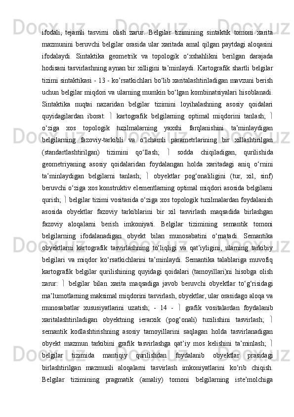 ifodali,   tejamli   tasvirni   olish   zarur.   Belgilar   tizimining   sintaktik   tomoni   xarita
mazmunini  beruvchi   belgilar   orasida   ular   xaritada  amal   qilgan paytdagi  aloqasini
ifodalaydi.   Sintaktika   geometrik   va   topologik   o‘xshahlikni   berilgan   darajada
hodisani tasvirlashning aynan bir xilligini ta’minlaydi. Kartografik shartli belgilar
tizimi sintaktikasi - 13 - ko’rsatkichlari bo‘lib xaritalashtiriladigan mavzuni berish
uchun belgilar miqdori va ularning mumkin bo‘lgan kombinatsiyalari hisoblanadi.
Sintaktika   nuqtai   nazaridan   belgilar   tizimini   loyihalashning   asosiy   qoidalari
quyidagilardan   iborat:      kartografik   belgilarning   optimal   miqdorini   tanlash;   
o‘ziga   xos   topologik   tuzilmalarning   yaxshi   farqlanishini   ta’minlaydigan
belgilarning   fazoviy-tarkibli   va   o‘lchamli   parametrlarining   bir   xillashtirilgan
(standartlashtirilgan)   tizimini   qo‘llash;      sodda   chiqiladigan,   qurilishida
geometriyaning   asosiy   qoidalaridan   foydalangan   holda   xaritadagi   aniq   o‘rnini
ta’minlaydigan   belgilarni   tanlash;      obyektlar   pog‘onaliligini   (tur,   xil,   sinf)
beruvchi o‘ziga xos konstruktiv elementlarning optimal miqdori asosida belgilarni
qurish;      belgilar tizimi vositasida o‘ziga xos topologik tuzilmalardan foydalanish
asosida   obyektlar   fazoviy   tarkiblarini   bir   xil   tasvirlash   maqsadida   birlashgan
fazoviy   aloqalarni   berish   imkoniyati.   Belgilar   tizimining   semantik   tomoni
belgilarning   ifodalanadigan   obyekt   bilan   munosabatini   o‘rnatadi.   Semantika
obyektlarni   kartografik   tasvirlashning   to‘liqligi   va   qat’iyligini,   ularning   tarkibiy
belgilari   va   miqdor   ko‘rsatkichlarini   ta’minlaydi.   Semantika   talablariga   muvofiq
kartografik   belgilar   qurilishining   quyidagi   qoidalari   (tamoyillari)ni   hisobga   olish
zarur:      belgilar   bilan   xarita   maqsadiga   javob   beruvchi   obyektlar   to‘g‘risidagi
ma’lumotlarning maksimal miqdorini tasvirlash, obyektlar, ular orasidago aloqa va
munosabatlar   xususiyatlarini   uzatish;   -   14   -      grafik   vositalardan   foydalanib
xaritalashtiriladigan   obyektning   ierarxik   (pog‘onali)   tuzilishini   tasvirlash;   
semantik   kodlashtirishning   asosiy   tamoyillarini   saqlagan   holda   tasvirlanadigan
obyekt   mazmun   tarkibini   grafik   tasvirlashga   qat’iy   mos   kelishini   ta’minlash;   
belgilar   tizimida   mantiqiy   qurilishdan   foydalanib   obyektlar   prasidagi
birlashtirilgan   mazmunli   aloqalarni   tasvirlash   imkoniyatlarini   ko‘rib   chiqish.
Belgilar   tizimining   pragmatik   (amaliy)   tomoni   belgilarning   iste’molchiga 