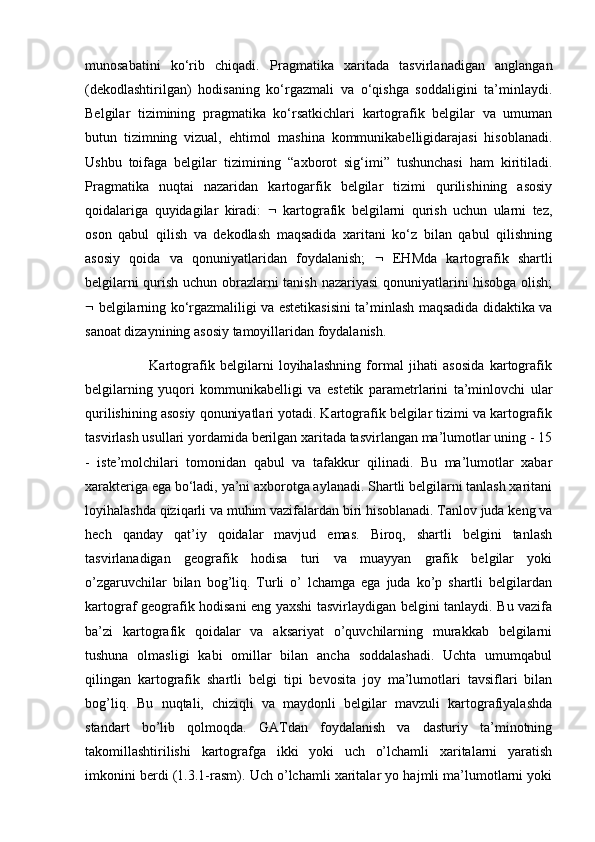 munosabatini   ko‘rib   chiqadi.   Pragmatika   xaritada   tasvirlanadigan   anglangan
(dekodlashtirilgan)   hodisaning   ko‘rgazmali   va   o‘qishga   soddaligini   ta’minlaydi.
Belgilar   tizimining   pragmatika   ko‘rsatkichlari   kartografik   belgilar   va   umuman
butun   tizimning   vizual,   ehtimol   mashina   kommunikabelligidarajasi   hisoblanadi.
Ushbu   toifaga   belgilar   tizimining   “axborot   sig‘imi”   tushunchasi   ham   kiritiladi.
Pragmatika   nuqtai   nazaridan   kartogarfik   belgilar   tizimi   qurilishining   asosiy
qoidalariga   quyidagilar   kiradi:      kartografik   belgilarni   qurish   uchun   ularni   tez,
oson   qabul   qilish   va   dekodlash   maqsadida   xaritani   ko‘z   bilan   qabul   qilishning
asosiy   qoida   va   qonuniyatlaridan   foydalanish;      EHMda   kartografik   shartli
belgilarni qurish uchun obrazlarni tanish nazariyasi qonuniyatlarini hisobga olish;
   belgilarning ko‘rgazmaliligi va estetikasisini ta’minlash maqsadida didaktika va
sanoat dizaynining asosiy tamoyillaridan foydalanish. 
                        Kartografik   belgilarni   loyihalashning   formal   jihati   asosida   kartografik
belgilarning   yuqori   kommunikabelligi   va   estetik   parametrlarini   ta’minlovchi   ular
qurilishining asosiy qonuniyatlari yotadi. Kartografik belgilar tizimi va kartografik
tasvirlash usullari yordamida berilgan xaritada tasvirlangan ma’lumotlar uning - 15
-   iste’molchilari   tomonidan   qabul   va   tafakkur   qilinadi.   Bu   ma’lumotlar   xabar
xarakteriga ega bo‘ladi, ya’ni axborotga aylanadi. Shartli belgilarni tanlash xaritani
loyihalashda qiziqarli va muhim vazifalardan biri hisoblanadi. Tanlov juda keng va
hech   qanday   qat’iy   qoidalar   mavjud   emas.   Biroq,   shartli   belgini   tanlash
tasvirlanadigan   geografik   hodisa   turi   va   muayyan   grafik   belgilar   yoki
o’zgaruvchilar   bilan   bog’liq.   Turli   o’   lchamga   ega   juda   ko’p   shartli   belgilardan
kartograf geografik hodisani eng yaxshi tasvirlaydigan belgini tanlaydi. Bu vazifa
ba’zi   kartografik   qoidalar   va   aksariyat   o’quvchilarning   murakkab   belgilarni
tushuna   olmasligi   kabi   omillar   bilan   ancha   soddalashadi.   Uchta   umumqabul
qilingan   kartografik   shartli   belgi   tipi   bevosita   joy   ma’lumotlari   tavsiflari   bilan
bog’liq.   Bu   nuqtali,   chiziqli   va   maydonli   belgilar   mavzuli   kartografiyalashda
standart   bo’lib   qolmoqda.   GATdan   foydalanish   va   dasturiy   ta’minotning
takomillashtirilishi   kartografga   ikki   yoki   uch   o’lchamli   xaritalarni   yaratish
imkonini berdi (1.3.1-rasm). Uch o’lchamli xaritalar yo hajmli ma’lumotlarni yoki 