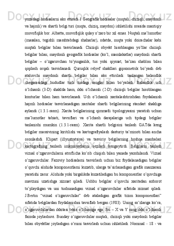 yuzadagi hodisalarni aks ettiradi.1 Geografik hodisalar (nuqtali, chiziqli, maydonli
va hajmli) va shartli belgi turi (nuqta, chiziq, maydon) ishlatilishi orasida mantiqiy
muvofiqlik bor. Albatta, muvofiqlik qulay o’zaro bir xil emas. Nuqtali ma’lumotlar
(masalan,   tegishli   masshtabdagi   shaharlar),   odatda,   nuqta   yoki   doirachalar   kabi
nuqtali   belgilar   bilan   tasvirlanadi.   Chiziqli   obyekt   hisoblangan   yo’llar   chiziqli
belgilar   bilan;   maydonli   geografik   hodisalar   (ko’l,   mamlakatlar)   maydonli   shartli
belgilar   –   o’zgaruvchan   to’yinganlik,   tus   yoki   qiymat,   ba’zan   shablon   bilan
qoplash   orqali   tasvirlanadi.   Quruqlik   relyef   shakllari   gipsometrik   bo’yash   deb
ataluvchi   maydonli   shartli   belgilar   bilan   aks   ettiriladi:   tanlangan   balandlik
chegarasidagi   hududlar   turli   tusdagi   ranglar   bilan   bo’yaladi.   Balandlik   uch
o’lchamli   (3-D)   shaklda   ham,   ikki   o’lchamli   (2-D)   chiziqli   belgilar   hisoblangan
konturlar   bilan   ham   tasvirlanadi.   Uch   o’lchamli   xaritalashtirishdan   foydalanish
hajmli   hodisalar   tasvirlanadigan   xaritalar   shartli   belgilarining   standart   shakliga
aylandi   (1.3.1-rasm).   Xarita   belgilarining   qimmatli   tipologiyasini   yaratish   uchun
ma’lumotlar   tabiati,   tavsiflari   va   o’lchash   darajalariga   uch   tipdagi   belgilar
tanlanishi   mumkin   (1.3.1-rasm).   Xarita   shartli   belgisini   tanlash   GATda   keng
belgilar   massivining   kiritilishi   va   kartografiyalash   dasturiy   ta’minoti   bilan   ancha
osonlashdi.   Klipart   (illyustratsiya)   va   tasviriy   belgilarning   boshqa   manbalari
kartografning   tanlash   imkoniyatlarini   sezilarli   kengaytirdi.   Belgilarni   tanlash
vizual  o’zgaruvchilarni  atroflicha  ko’rib  chiqish  bilan  yanada  yaxshilandi.  Vizual
o’zgaruvchilar.   Fazoviy   hodisalarni   tasvirlash   uchun   biz   foydalanadigan   belgilar
o’quvchi alohida komponentlarni kuzatib, ularga ta’sirlanadigan grafik manzarani
yaratishi zarur. Alohida yoki birgalikda kuzatiladigan bu komponentlar o’quvchiga
mavzuni   uzatishga   xizmat   qiladi.   Ushbu   belgilar   o’quvchi   xaritadan   axborot
to’playdigan   va   uni   tushunadigan   vizual   o’zgaruvchilar   sifatida   xizmat   qiladi.
J.Bertin   “vizual   o’zgaruvchilar”   deb   ataladigan   grafik   tizim   komponentlari”
sifatida belgilardan foydalanishni tavsiflab bergan (1983). Uning so’zlariga ko’ra,
o’zgaruvchilardan ikkitasi  tekis o’lchamga ega. Bu  – X va Y ning ikki  o’lchamli
fazoda joylashuvi. Bunday o’zgaruvchilar  nuqtali, chiziqli  yoki maydonli belgilar
bilan  obyektlar   joylashgan   o’rnini   tasvirlash   uchun   ishlatiladi.   Nominal   -   18   -   va 