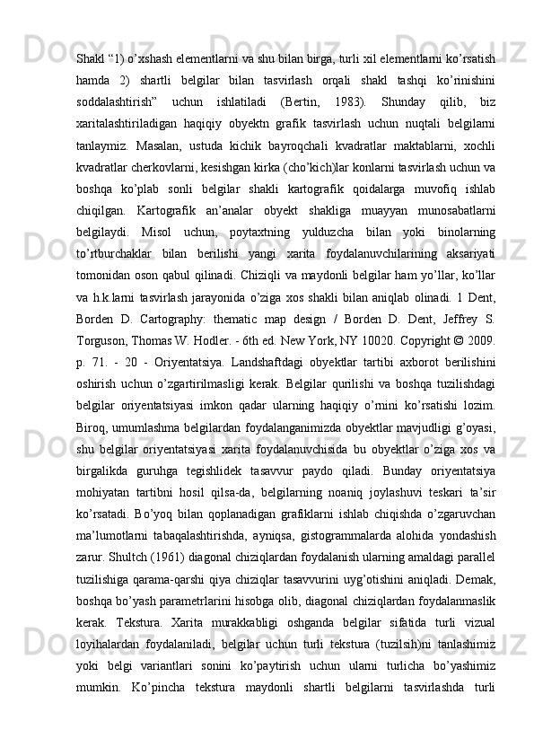 Shakl “1) o’xshash elementlarni va shu bilan birga, turli xil elementlarni ko’rsatish
hamda   2)   shartli   belgilar   bilan   tasvirlash   orqali   shakl   tashqi   ko’rinishini
soddalashtirish”   uchun   ishlatiladi   (Bertin,   1983).   Shunday   qilib,   biz
xaritalashtiriladigan   haqiqiy   obyektn   grafik   tasvirlash   uchun   nuqtali   belgilarni
tanlaymiz.   Masalan,   ustuda   kichik   bayroqchali   kvadratlar   maktablarni,   xochli
kvadratlar cherkovlarni, kesishgan kirka (cho’kich)lar konlarni tasvirlash uchun va
boshqa   ko’plab   sonli   belgilar   shakli   kartografik   qoidalarga   muvofiq   ishlab
chiqilgan.   Kartografik   an’analar   obyekt   shakliga   muayyan   munosabatlarni
belgilaydi.   Misol   uchun,   poytaxtning   yulduzcha   bilan   yoki   binolarning
to’rtburchaklar   bilan   berilishi   yangi   xarita   foydalanuvchilarining   aksariyati
tomonidan oson qabul qilinadi. Chiziqli va maydonli belgilar ham yo’llar, ko’llar
va   h.k.larni   tasvirlash   jarayonida   o’ziga   xos   shakli   bilan   aniqlab   olinadi.   1   Dent,
Borden   D.   Cartography:   thematic   map   design   /   Borden   D.   Dent,   Jeffrey   S.
Torguson, Thomas W. Hodler. - 6th ed. New York, NY 10020. Copyright © 2009.
p.   71.   -   20   -   Oriyentatsiya.   Landshaftdagi   obyektlar   tartibi   axborot   berilishini
oshirish   uchun   o’zgartirilmasligi   kerak.   Belgilar   qurilishi   va   boshqa   tuzilishdagi
belgilar   oriyentatsiyasi   imkon   qadar   ularning   haqiqiy   o’rnini   ko’rsatishi   lozim.
Biroq, umumlashma belgilardan foydalanganimizda obyektlar mavjudligi g’oyasi,
shu   belgilar   oriyentatsiyasi   xarita   foydalanuvchisida   bu   obyektlar   o’ziga   xos   va
birgalikda   guruhga   tegishlidek   tasavvur   paydo   qiladi.   Bunday   oriyentatsiya
mohiyatan   tartibni   hosil   qilsa-da,   belgilarning   noaniq   joylashuvi   teskari   ta’sir
ko’rsatadi.   Bo’yoq   bilan   qoplanadigan   grafiklarni   ishlab   chiqishda   o’zgaruvchan
ma’lumotlarni   tabaqalashtirishda,   ayniqsa,   gistogrammalarda   alohida   yondashish
zarur. Shultch (1961) diagonal chiziqlardan foydalanish ularning amaldagi parallel
tuzilishiga qarama-qarshi qiya chiziqlar tasavvurini  uyg’otishini  aniqladi. Demak,
boshqa bo’yash parametrlarini hisobga olib, diagonal chiziqlardan foydalanmaslik
kerak.   Tekstura.   Xarita   murakkabligi   oshganda   belgilar   sifatida   turli   vizual
loyihalardan   foydalaniladi,   belgilar   uchun   turli   tekstura   (tuzilsih)ni   tanlashimiz
yoki   belgi   variantlari   sonini   ko’paytirish   uchun   ularni   turlicha   bo’yashimiz
mumkin.   Ko’pincha   tekstura   maydonli   shartli   belgilarni   tasvirlashda   turli 
