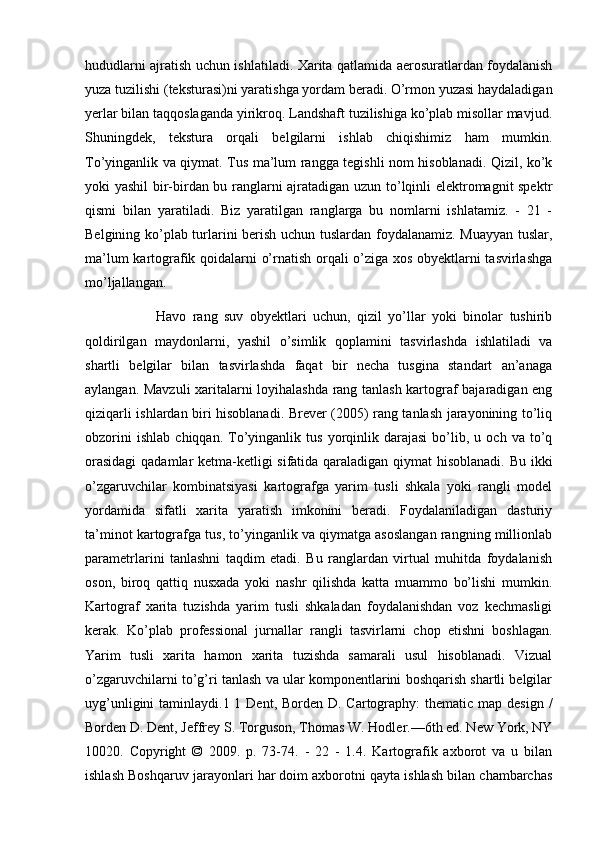 hududlarni ajratish uchun ishlatiladi. Xarita qatlamida aerosuratlardan foydalanish
yuza tuzilishi (teksturasi)ni yaratishga yordam beradi. O’rmon yuzasi haydaladigan
yerlar bilan taqqoslaganda yirikroq. Landshaft tuzilishiga ko’plab misollar mavjud.
Shuningdek,   tekstura   orqali   belgilarni   ishlab   chiqishimiz   ham   mumkin.
To’yinganlik va qiymat. Tus ma’lum rangga tegishli nom hisoblanadi. Qizil, ko’k
yoki yashil bir-birdan bu ranglarni ajratadigan uzun to’lqinli elektromagnit spektr
qismi   bilan   yaratiladi.   Biz   yaratilgan   ranglarga   bu   nomlarni   ishlatamiz.   -   21   -
Belgining ko’plab turlarini berish uchun tuslardan foydalanamiz. Muayyan tuslar,
ma’lum kartografik qoidalarni o’rnatish orqali o’ziga xos obyektlarni tasvirlashga
mo’ljallangan. 
                      Havo   rang   suv   obyektlari   uchun,   qizil   yo’llar   yoki   binolar   tushirib
qoldirilgan   maydonlarni,   yashil   o’simlik   qoplamini   tasvirlashda   ishlatiladi   va
shartli   belgilar   bilan   tasvirlashda   faqat   bir   necha   tusgina   standart   an’anaga
aylangan. Mavzuli xaritalarni loyihalashda rang tanlash kartograf bajaradigan eng
qiziqarli ishlardan biri hisoblanadi. Brever (2005) rang tanlash jarayonining to’liq
obzorini   ishlab   chiqqan.   To’yinganlik  tus   yorqinlik   darajasi   bo’lib,   u  och   va   to’q
orasidagi  qadamlar ketma-ketligi sifatida qaraladigan qiymat hisoblanadi. Bu ikki
o’zgaruvchilar   kombinatsiyasi   kartografga   yarim   tusli   shkala   yoki   rangli   model
yordamida   sifatli   xarita   yaratish   imkonini   beradi.   Foydalaniladigan   dasturiy
ta’minot kartografga tus, to’yinganlik va qiymatga asoslangan rangning millionlab
parametrlarini   tanlashni   taqdim   etadi.   Bu   ranglardan   virtual   muhitda   foydalanish
oson,   biroq   qattiq   nusxada   yoki   nashr   qilishda   katta   muammo   bo’lishi   mumkin.
Kartograf   xarita   tuzishda   yarim   tusli   shkaladan   foydalanishdan   voz   kechmasligi
kerak.   Ko’plab   professional   jurnallar   rangli   tasvirlarni   chop   etishni   boshlagan.
Yarim   tusli   xarita   hamon   xarita   tuzishda   samarali   usul   hisoblanadi.   Vizual
o’zgaruvchilarni to’g’ri tanlash va ular komponentlarini boshqarish shartli belgilar
uyg’unligini  taminlaydi.1 1 Dent, Borden D. Cartography:  thematic map design  /
Borden D. Dent, Jeffrey S. Torguson, Thomas W. Hodler.—6th ed. New York, NY
10020.   Copyright   ©   2009.   p.   73-74.   -   22   -   1.4.   Kartografik   axborot   va   u   bilan
ishlash Boshqaruv jarayonlari har doim axborotni qayta ishlash bilan chambarchas 