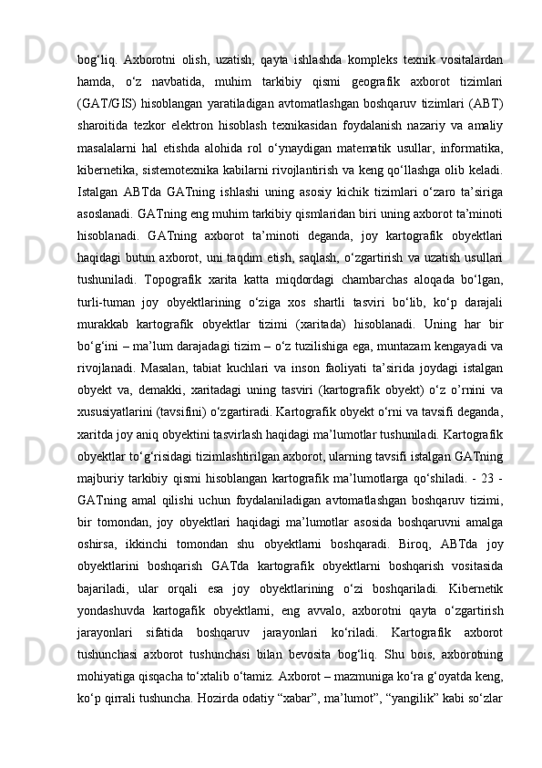 bog‘liq.   Axborotni   olish,   uzatish,   qayta   ishlashda   kompleks   texnik   vositalardan
hamda,   o‘z   navbatida,   muhim   tarkibiy   qismi   geografik   axborot   tizimlari
(GAT/GIS)   hisoblangan   yaratiladigan   avtomatlashgan   boshqaruv   tizimlari   (ABT)
sharoitida   tezkor   elektron   hisoblash   texnikasidan   foydalanish   nazariy   va   amaliy
masalalarni   hal   etishda   alohida   rol   o‘ynaydigan   matematik   usullar,   informatika,
kibernetika, sistemotexnika kabilarni rivojlantirish va keng qo‘llashga olib keladi.
Istalgan   ABTda   GATning   ishlashi   uning   asosiy   kichik   tizimlari   o‘zaro   ta’siriga
asoslanadi. GATning eng muhim tarkibiy qismlaridan biri uning axborot ta’minoti
hisoblanadi.   GATning   axborot   ta’minoti   deganda,   joy   kartografik   obyektlari
haqidagi   butun   axborot,  uni   taqdim   etish,   saqlash,   o‘zgartirish   va   uzatish   usullari
tushuniladi.   Topografik   xarita   katta   miqdordagi   chambarchas   aloqada   bo‘lgan,
turli-tuman   joy   obyektlarining   o‘ziga   xos   shartli   tasviri   bo‘lib,   ko‘p   darajali
murakkab   kartografik   obyektlar   tizimi   (xaritada)   hisoblanadi.   Uning   har   bir
bo‘g‘ini – ma’lum darajadagi tizim – o‘z tuzilishiga ega, muntazam kengayadi va
rivojlanadi.   Masalan,   tabiat   kuchlari   va   inson   faoliyati   ta’sirida   joydagi   istalgan
obyekt   va,   demakki,   xaritadagi   uning   tasviri   (kartografik   obyekt)   o‘z   o’rnini   va
xususiyatlarini (tavsifini) o‘zgartiradi. Kartografik obyekt o‘rni va tavsifi deganda,
xaritda joy aniq obyektini tasvirlash haqidagi ma’lumotlar tushuniladi. Kartografik
obyektlar to‘g‘risidagi tizimlashtirilgan axborot, ularning tavsifi istalgan GATning
majburiy   tarkibiy   qismi   hisoblangan   kartografik   ma’lumotlarga   qo‘shiladi.   -   23   -
GATning   amal   qilishi   uchun   foydalaniladigan   avtomatlashgan   boshqaruv   tizimi,
bir   tomondan,   joy   obyektlari   haqidagi   ma’lumotlar   asosida   boshqaruvni   amalga
oshirsa,   ikkinchi   tomondan   shu   obyektlarni   boshqaradi.   Biroq,   ABTda   joy
obyektlarini   boshqarish   GATda   kartografik   obyektlarni   boshqarish   vositasida
bajariladi,   ular   orqali   esa   joy   obyektlarining   o‘zi   boshqariladi.   Kibernetik
yondashuvda   kartogafik   obyektlarni,   eng   avvalo,   axborotni   qayta   o‘zgartirish
jarayonlari   sifatida   boshqaruv   jarayonlari   ko‘riladi.   Kartografik   axborot
tushunchasi   axborot   tushunchasi   bilan   bevosita   bog‘liq.   Shu   bois,   axborotning
mohiyatiga qisqacha to‘xtalib o‘tamiz. Axborot – mazmuniga ko‘ra g‘oyatda keng,
ko‘p qirrali tushuncha. Hozirda odatiy “xabar”, ma’lumot”, “yangilik” kabi so‘zlar 