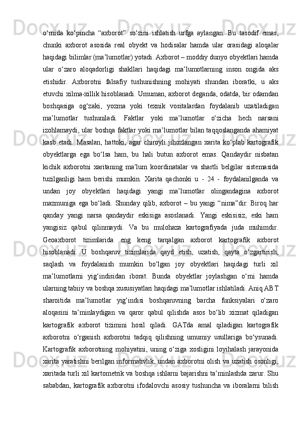 o‘rnida   ko‘pincha   “axborot”   so‘zini   ishlatish   urfga   aylangan.   Bu   tasodif   emas,
chunki   axborot   asosida   real   obyekt   va   hodisalar   hamda   ular   orasidagi   aloqalar
haqidagi bilimlar (ma’lumotlar) yotadi. Axborot – moddiy dunyo obyektlari hamda
ular   o‘zaro   aloqadorligi   shakllari   haqidagi   ma’lumotlarning   inson   ongida   aks
etishidir.   Axborotni   falsafiy   tushunishning   mohiyati   shundan   iboratki,   u   aks
etuvchi xilma-xillik hisoblanadi. Umuman, axborot deganda, odatda, bir odamdan
boshqasiga   og‘zaki,   yozma   yoki   texnik   vositalardan   foydalanib   uzatiladigan
ma’lumotlar   tushuniladi.   Faktlar   yoki   ma’lumotlar   o‘zicha   hech   narsani
izohlamaydi, ular boshqa faktlar yoki ma’lumotlar bilan taqqoslanganda ahamiyat
kasb   etadi.   Masalan,   hattoki,   agar   chiroyli   jihozlangan   xarita   ko‘plab   kartografik
obyektlarga   ega   bo‘lsa   ham,   bu   hali   butun   axborot   emas.   Qandaydir   nisbatan
kichik   axborotni   xaritaning   ma’lum   koordinatalar   va   shartli   belgilar   sistemasida
tuzilganligi   ham   berishi   mumkin.   Xarita   qachonki   u   -   24   -   foydalanilganda   va
undan   joy   obyektlari   haqidagi   yangi   ma’lumotlar   olingandagina   axborot
mazmuniga   ega   bo‘ladi.   Shunday   qilib,   axborot   –   bu   yangi   “nima”dir.   Biroq   har
qanday   yangi   narsa   qandaydir   eskisiga   asoslanadi.   Yangi   eskisisiz,   eski   ham
yangisiz   qabul   qilinmaydi.   Va   bu   mulohaza   kartografiyada   juda   muhimdir.
Geoaxborot   tizimlarida   eng   keng   tarqalgan   axborot   kartografik   axborot
hisoblanadi.   U   boshqaruv   tizimlarida   qayd   etish,   uzatish,   qayta   o‘zgartirish,
saqlash   va   foydalanish   mumkin   bo‘lgan   joy   obyektlari   haqidagi   turli   xil
ma’lumotlarni   yig‘indisidan   iborat.   Bunda   obyektlar   joylashgan   o‘rni   hamda
ularning tabiiy va boshqa xususiyatlari haqidagi ma’lumotlar ishlatiladi. Aniq ABT
sharoitida   ma’lumotlar   yig‘indisi   boshqaruvning   barcha   funksiyalari   o‘zaro
aloqasini   ta’minlaydigan   va   qaror   qabul   qilishda   asos   bo‘lib   xizmat   qiladigan
kartografik   axborot   tizimini   hosil   qiladi.   GATda   amal   qiladigan   kartografik
axborotni   o‘rganish   axborotni   tadqiq   qilishning   umumiy   usullariga   bo‘ysunadi.
Kartografik   axborotning   mohiyatini,   uning   o‘ziga   xosligini   loyihalash   jarayonida
xarita yaratishni berilgan informativlik, undan axborotni olish va uzatish osonligi,
xaritada turli xil kartometrik va boshqa ishlarni bajarishni ta’minlashda zarur. Shu
sababdan,   kartografik   axborotni   ifodalovchi   asosiy   tushuncha   va   iboralarni   bilish 