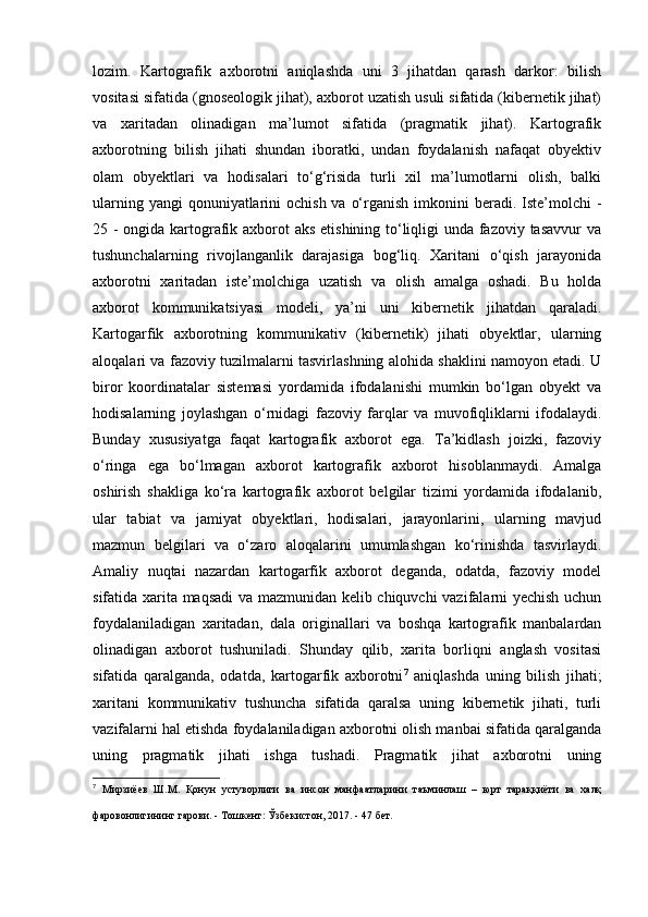 lozim.   Kartografik   axborotni   aniqlashda   uni   3   jihatdan   qarash   darkor:   bilish
vositasi sifatida (gnoseologik jihat), axborot uzatish usuli sifatida (kibernetik jihat)
va   xaritadan   olinadigan   ma’lumot   sifatida   (pragmatik   jihat).   Kartografik
axborotning   bilish   jihati   shundan   iboratki,   undan   foydalanish   nafaqat   obyektiv
olam   obyektlari   va   hodisalari   to‘g‘risida   turli   xil   ma’lumotlarni   olish,   balki
ularning yangi  qonuniyatlarini  ochish  va o‘rganish imkonini  beradi. Iste’molchi  -
25 - ongida kartografik axborot  aks etishining to‘liqligi  unda fazoviy tasavvur  va
tushunchalarning   rivojlanganlik   darajasiga   bog‘liq.   Xaritani   o‘qish   jarayonida
axborotni   xaritadan   iste’molchiga   uzatish   va   olish   amalga   oshadi.   Bu   holda
axborot   kommunikatsiyasi   modeli,   ya’ni   uni   kibernetik   jihatdan   qaraladi.
Kartogarfik   axborotning   kommunikativ   (kibernetik)   jihati   obyektlar,   ularning
aloqalari va fazoviy tuzilmalarni tasvirlashning alohida shaklini namoyon etadi. U
biror   koordinatalar   sistemasi   yordamida   ifodalanishi   mumkin   bo‘lgan   obyekt   va
hodisalarning   joylashgan   o‘rnidagi   fazoviy   farqlar   va   muvofiqliklarni   ifodalaydi.
Bunday   xususiyatga   faqat   kartografik   axborot   ega.   Ta’kidlash   joizki,   fazoviy
o‘ringa   ega   bo‘lmagan   axborot   kartografik   axborot   hisoblanmaydi.   Amalga
oshirish   shakliga   ko‘ra   kartografik   axborot   belgilar   tizimi   yordamida   ifodalanib,
ular   tabiat   va   jamiyat   obyektlari,   hodisalari,   jarayonlarini,   ularning   mavjud
mazmun   belgilari   va   o‘zaro   aloqalarini   umumlashgan   ko‘rinishda   tasvirlaydi.
Amaliy   nuqtai   nazardan   kartogarfik   axborot   deganda,   odatda,   fazoviy   model
sifatida xarita maqsadi va mazmunidan kelib chiquvchi vazifalarni yechish uchun
foydalaniladigan   xaritadan,   dala   originallari   va   boshqa   kartografik   manbalardan
olinadigan   axborot   tushuniladi.   Shunday   qilib,   xarita   borliqni   anglash   vositasi
sifatida   qaralganda,   odatda,   kartogarfik   axborotni 7
  aniqlashda   uning   bilish   jihati;
xaritani   kommunikativ   tushuncha   sifatida   qaralsa   uning   kibernetik   jihati,   turli
vazifalarni hal etishda foydalaniladigan axborotni olish manbai sifatida qaralganda
uning   pragmatik   jihati   ishga   tushadi.   Pragmatik   jihat   axborotni   uning
7
  Мирзиёев   Ш . М .   Қонун   устуворлиги   ва   инсон   манфаатларини   таъминлаш   –   юрт   тараққиёти   ва   халқ
фаровонлигининг   гарови . -  Тошкент :  Ўзбекистон , 2017. - 47  бет .   