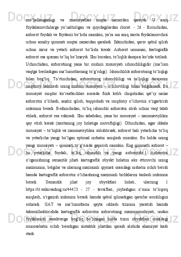 mo‘ljallanganligi   va   xususiyatlari   nuqtai   nazaridan   qaraydi.   U   aniq
foydalanuvchilarga   yo‘naltirilgan   va   quyidagilardan   iborat.   -   26   -   Birinchidan,
axborot foydali va foydasiz bo‘lishi mumkin, ya’ni uni aniq xarita foydalanuvchisi
uchun   amaliy   qimmati   nuqtai   nazaridan   qaraladi.   Ikkinchidan,   qaror   qabul   qilish
uchun   zarur   va   yetarli   axborot   bo‘lishi   kerak.   Axborot   umuman,   kartografik
axborot esa qisman to‘liq bo‘lmaydi. Shu boisdan, to‘liqlik darajasi ko‘zda tutiladi.
Uchinchidan,   axborotning   yana   bir   muhim   xususiyati   ishonchliligidir   (ma’lum
vaqtga beriladigan ma’lumotlarning to‘g‘riligi). Ishonchlilik axborotning to‘liqligi
bilan   bog‘liq.   To‘rtinchidan,   axborotning   ishonchliligi   va   to‘liqligi   darajasini
miqdoriy   baholash   uning   muhim   xususiyati   –   o‘lchovliligi   bilan   belgilanadi.   Bu
xususiyat   miqdor   ko‘rsatkichlari   asosida   fizik   kelib   chiqishidan   qat’iy   nazar
axborotni   o‘lchash,   analiz   qilish,   taqqoslash   va   miqdoriy   o‘lchovini   o‘zgartirish
imkonini   beradi.   Beshinchidan,   to‘liq   ishonchli   axborotni   olish   uchun   vaqt   talab
etiladi,   axborot   esa   eskiradi.   Shu   sababdan,   yana   bir   xususiyat   –   zamonaviylikni
qay   etish   kerak   (xaritaning   joy   holatiga   muvofiqligi).   Oltinchidan,   agar   ikkala
xususiyat   –   to‘liqlik  va   zamonaviylikni   solishtirsak,   axborot   hali   yetarlicha   to‘liq
va   yetarlicha   yangi   bo‘lgan   optimal   nisbatni   aniqlash   mumkin.   Bu   holda   uning
yangi  xususiyati   – qimmati   to‘g‘risida  gapirish  mumkin. Eng qimmatli  axborot  –
bu   yetarlicha   foydali,   to‘liq,   ishonchli   va   yangi   axborotdir.1   Axborotni
o‘rganishning   semantik   jihati   kartografik   obyekt   holatini   aks   ettiruvchi   uning
mazmunini, belgilar va ularning mazmunli qiymati orasidagi nisbatni ochib berish
hamda   kartografik   axborotni   o‘lchashning   mazmunli   birliklarini   tanlash   imkonini
beradi.   Semantik   jihat   joy   obyektlari   holati,   ularning   1
https://it.wikireading.ru/44423   -   27   -   tavsiflari,   joylashgan   o‘rnini   to‘liqroq
aniqlash,   o‘rganish   imkonini   beradi   hamda   qabul   qilinadigan   qarorlar   asosliligini
oshiradi.   GAT   va   ma’lumotlarni   qayta   ishlash   tizimini   yaratish   hamda
takomillashtirishda   kartografik   axborotni   axborotning   mazmunmohiyati,   undan
foydalanish   xarakteriga   bog‘liq   bo‘lmagan   holda   tizim   obyektlari   orasidagi
munosabatni   ochib   beradigan   sintaktik   jihatdan   qarash   alohida   ahamiyat   kasb
etadi.  
