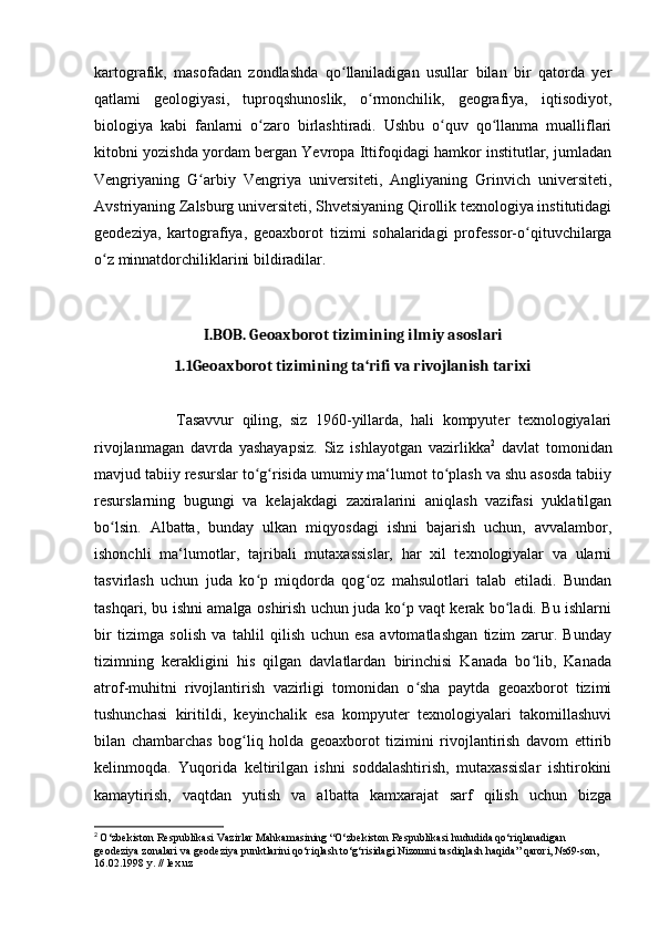 kartografik,   masofadan   zondlashda   qo llaniladigan   usullar   bilan   bir   qatorda   yerʻ
qatlami   geologiyasi,   tuproqshunoslik,   o rmonchilik,   geografiya,   iqtisodiyot,	
ʻ
biologiya   kabi   fanlarni   o zaro   birlashtiradi.   Ushbu   o quv   qo llanma   mualliflari	
ʻ ʻ ʻ
kitobni yozishda yordam bergan Yevropa Ittifoqidagi hamkor institutlar, jumladan
Vengriyaning   G arbiy   Vengriya   universiteti,   Angliyaning   Grinvich   universiteti,	
ʻ
Avstriyaning Zalsburg universiteti, Shvetsiyaning Qirollik texnologiya institutidagi
geodeziya,   kartografiya,   geoaxborot   tizimi   sohalaridagi   professor-o qituvchilarga	
ʻ
o z minnatdorchiliklarini bildiradilar.	
ʻ
I.BOB. Geoaxborot tizimining ilmiy asoslari
1.1Geoaxborot tizimining ta‘rifi va rivojlanish tarixi
 
                    Tasavvur   qiling,   siz   1960-yillarda,   hali   kompyuter   texnologiyalari
rivojlanmagan   davrda   yashayapsiz.   Siz   ishlayotgan   vazirlikka 2
  davlat   tomonidan
mavjud tabiiy resurslar to g risida umumiy ma‘lumot to plash va shu asosda tabiiy	
ʻ ʻ ʻ
resurslarning   bugungi   va   kelajakdagi   zaxiralarini   aniqlash   vazifasi   yuklatilgan
bo lsin.   Albatta,   bunday   ulkan   miqyosdagi   ishni   bajarish   uchun,   avvalambor,	
ʻ
ishonchli   ma‘lumotlar,   tajribali   mutaxassislar,   har   xil   texnologiyalar   va   ularni
tasvirlash   uchun   juda   ko p   miqdorda   qog oz   mahsulotlari   talab   etiladi.   Bundan	
ʻ ʻ
tashqari, bu ishni amalga oshirish uchun juda ko p vaqt kerak bo ladi. Bu ishlarni	
ʻ ʻ
bir   tizimga   solish   va   tahlil   qilish   uchun   esa   avtomatlashgan   tizim   zarur.   Bunday
tizimning   kerakligini   his   qilgan   davlatlardan   birinchisi   Kanada   bo lib,   Kanada	
ʻ
atrof-muhitni   rivojlantirish   vazirligi   tomonidan   o sha   paytda   geoaxborot   tizimi	
ʻ
tushunchasi   kiritildi,   keyinchalik   esa   kompyuter   texnologiyalari   takomillashuvi
bilan   chambarchas   bog liq   holda   geoaxborot   tizimini   rivojlantirish   davom   ettirib	
ʻ
kelinmoqda.   Yuqorida   keltirilgan   ishni   soddalashtirish,   mutaxassislar   ishtirokini
kamaytirish,   vaqtdan   yutish   va   albatta   kamxarajat   sarf   qilish   uchun   bizga
2
  O‘zbekiston Respublikasi Vazirlar Mahkamasining “O‘zbekiston Respublikasi hududida qo‘riqlanadigan 
geodeziya zonalari va geodeziya punktlarini qo‘riqlash to‘g‘risidagi Nizomni tasdiqlash haqida” qarori, №69-son, 
16.02.1998 y. // lex.uz 