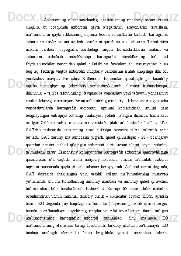                   Axborotning   o‘lchanuvchanligi   asosida   uning   miqdoriy   bahosi   ishlab
chiqilib,   bu   bosqichda   axborotni   qayta   o‘zgartirish   jarayonlarini   tavsiflash,
ma’lumotlarni   qayta   ishlashning   oqilona   texnik   variantlarini   tanlash,   kartografik
axborot   massivlar   va   uni   uzatish   tizimlarini   qurish   va   h.k.   uchun   ma’lumot   olish
imkoni   beriladi.   Topografik   xaritadagi   miqdor   ko‘rsatkichlarini   tanlash   va
axborotni   baholash   murakkabligi   kartografik   obyektlarning   turli   xil
foydalanuvchilar   tomonidan   qabul   qilinishi   va   foydalanilishi   xususiyatlari   bilan
bog‘liq.   Hozirgi   vaqtda   axborotni   miqdoriy   baholashni   ishlab   chiqishga   ikki   xil
yondashuv   mavjud.   Birinchisi   K.Shennon   tomonidan   qabul   qilingan   tasodifiy
tajriba   noaniqligining   (ehtimoliy   yondashuv)   sonli   o‘lchovi   tushunchasiga,
ikkinchisi – tajriba tafovutining (favqulodda yondashuv yoki tafovutli yondashuv)
sonli o‘lchoviga asoslangan. Biroq axborotning miqdoriy o‘lchovi asosidagi barcha
yondashuvlarda   kartografik   axborotni   optimal   kodlashtirish   usulini   ham
belgilaydigan   entropiya   kattaligi   funksiyasi   yotadi.   Istalgan   dinamik   tizim   kabi
istalgan GAT  sharoitida muntazam  ravishda  ko‘plab turli  hodisalar  bo‘’ladi. Ular
GATdan   tashqarida   ham   uning   amal   qilishiga   bevosita   ta’sir   ko‘rsatib   sodir
bo‘ladi.   GAT   zaruriy   ma’lumotlarni   yig‘ish,   qabul   qilinadigan   -   28   -   boshqaruv
qarorlari   asosini   tashkil   qiladigan   axborotni   olish   uchun   ularni   qayta   ishlashni
ta’minlashi   zarur.   Zamonaviy   kompyuterlar   kartografik   axborotni   qamrovliligiga
qaramasdan   o‘z   vaqtida   sifatli   natijaviy   axboroni   olishni   ta’minlab,   axborot
oqimini   mashinada   qayta   ishlash   sohasini   kengaytiradi.   Axborot   oqimi   deganda,
GAT   doirasida   shakllangan   yoki   tashkil   etilgan   ma’lumotlarning   muayyan
yo‘nalishda   shu   ma’lumotlarning   umumiy   manbasi   va   umumiy   qabul   qiluvchisi
bo‘lishi sharti bilan harakatlanishi tushuniladi. Kartografik axborot bilan ishlashni
osonlashtirish   uchun   minimal   tarkibiy   birlik   –   elementar   obyekt   (EO)ni   ajratish
lozim.   EO   deganda,   joy   haqidagi   ma’lumotlar   (obyektning   metrik   qismi)   belgisi
hamda   tavsiflanadigan   obyektning   miqdor   va   sifat   tavsiflaridan   iborat   bo‘lgan
ma’lumotlarning   kartografik   axboroti   tushuniladi.   Shu   ma’noda,   EO
ma’lumotlarning   elementar   birligi   hisoblanib,   tarkibiy   jihatdan   bo‘linmaydi.   EO
boshqa   anologik   elementlar   bilan   birgalikda   yanada   murakkab   axborot 