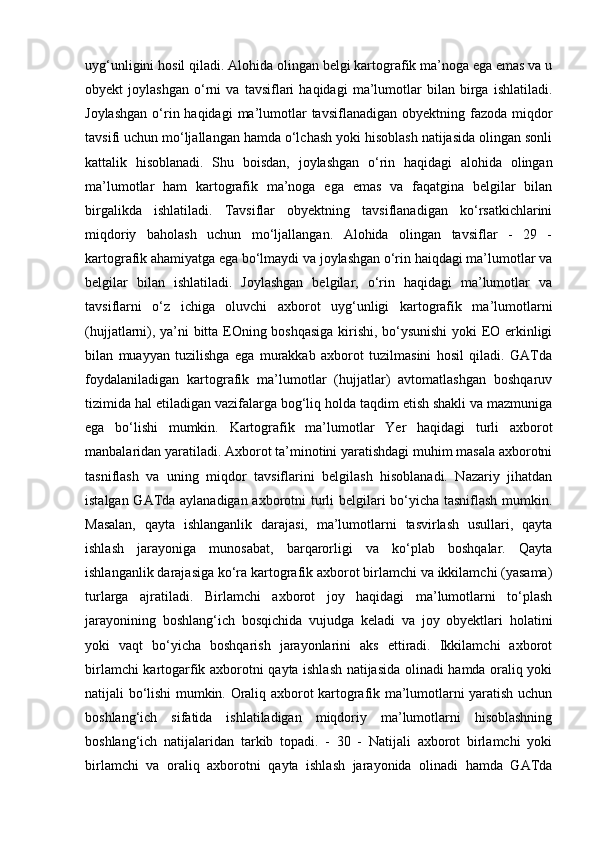 uyg‘unligini hosil qiladi. Alohida olingan belgi kartografik ma’noga ega emas va u
obyekt   joylashgan   o‘rni   va   tavsiflari   haqidagi   ma’lumotlar   bilan   birga   ishlatiladi.
Joylashgan   o‘rin haqidagi   ma’lumotlar  tavsiflanadigan  obyektning  fazoda miqdor
tavsifi uchun mo‘ljallangan hamda o‘lchash yoki hisoblash natijasida olingan sonli
kattalik   hisoblanadi.   Shu   boisdan,   joylashgan   o‘rin   haqidagi   alohida   olingan
ma’lumotlar   ham   kartografik   ma’noga   ega   emas   va   faqatgina   belgilar   bilan
birgalikda   ishlatiladi.   Tavsiflar   obyektning   tavsiflanadigan   ko‘rsatkichlarini
miqdoriy   baholash   uchun   mo‘ljallangan.   Alohida   olingan   tavsiflar   -   29   -
kartografik ahamiyatga ega bo‘lmaydi va joylashgan o‘rin haiqdagi ma’lumotlar va
belgilar   bilan   ishlatiladi.   Joylashgan   belgilar,   o‘rin   haqidagi   ma’lumotlar   va
tavsiflarni   o‘z   ichiga   oluvchi   axborot   uyg‘unligi   kartografik   ma’lumotlarni
(hujjatlarni), ya’ni bitta EOning boshqasiga kirishi, bo‘ysunishi  yoki EO erkinligi
bilan   muayyan   tuzilishga   ega   murakkab   axborot   tuzilmasini   hosil   qiladi.   GATda
foydalaniladigan   kartografik   ma’lumotlar   (hujjatlar)   avtomatlashgan   boshqaruv
tizimida hal etiladigan vazifalarga bog‘liq holda taqdim etish shakli va mazmuniga
ega   bo‘lishi   mumkin.   Kartografik   ma’lumotlar   Yer   haqidagi   turli   axborot
manbalaridan yaratiladi. Axborot ta’minotini yaratishdagi muhim masala axborotni
tasniflash   va   uning   miqdor   tavsiflarini   belgilash   hisoblanadi.   Nazariy   jihatdan
istalgan GATda aylanadigan axborotni turli belgilari bo‘yicha tasniflash mumkin.
Masalan,   qayta   ishlanganlik   darajasi,   ma’lumotlarni   tasvirlash   usullari,   qayta
ishlash   jarayoniga   munosabat,   barqarorligi   va   ko‘plab   boshqalar.   Qayta
ishlanganlik darajasiga ko‘ra kartografik axborot birlamchi va ikkilamchi (yasama)
turlarga   ajratiladi.   Birlamchi   axborot   joy   haqidagi   ma’lumotlarni   to‘plash
jarayonining   boshlang‘ich   bosqichida   vujudga   keladi   va   joy   obyektlari   holatini
yoki   vaqt   bo‘yicha   boshqarish   jarayonlarini   aks   ettiradi.   Ikkilamchi   axborot
birlamchi kartogarfik axborotni qayta ishlash natijasida olinadi hamda oraliq yoki
natijali bo‘lishi mumkin. Oraliq axborot kartografik ma’lumotlarni yaratish uchun
boshlang‘ich   sifatida   ishlatiladigan   miqdoriy   ma’lumotlarni   hisoblashning
boshlang‘ich   natijalaridan   tarkib   topadi.   -   30   -   Natijali   axborot   birlamchi   yoki
birlamchi   va   oraliq   axborotni   qayta   ishlash   jarayonida   olinadi   hamda   GATda 