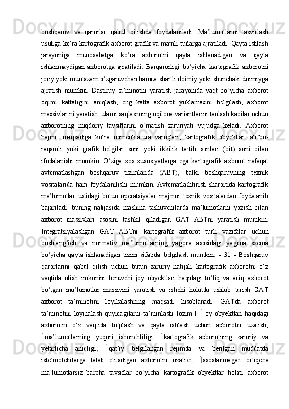 boshqaruv   va   qarorlar   qabul   qilishda   foydalaniladi.   Ma’lumotlarni   tasvirlash
usuliga ko‘ra kartografik axborot grafik va matnli turlarga ajratiladi. Qayta ishlash
jarayoniga   munosabatga   ko‘ra   axborotni   qayta   ishlanadigan   va   qayta
ishlanmaydigan   axborotga   ajratiladi.   Barqarorligi   bo‘yicha   kartografik   axborotni
joriy yoki muntazam o‘zgaruvchan hamda shartli doimiy yoki shunchaki doimiyga
ajratish   mumkin.   Dastiruy   ta’minotni   yaratish   jarayonida   vaqt   bo‘yicha   axborot
oqimi   kattaligini   aniqlash,   eng   katta   axborot   yuklamasini   belgilash,   axborot
massivlarini yaratish, ularni saqlashning oqilona variantlarini tanlash kabilar uchun
axborotning   miqdoriy   tavsiflarini   o‘rnatish   zaruriyati   vujudga   keladi.   Axborot
hajmi,   maqsadiga   ko‘ra   nomenklatura   varoqlari,   kartografik   obyektlar,   alifbo-
raqamli   yoki   grafik   belgilar   soni   yoki   ikkilik   tartib   sonlari   (bit)   soni   bilan
ifodalanishi   mumkin.   O‘ziga   xos   xususiyatlarga   ega   kartografik   axborot   nafaqat
avtomatlashgan   boshqaruv   tizimlarida   (ABT),   balki   boshqaruvning   texnik
vositalarida   ham   foydalanilishi   mumkin.   Avtomatlashtirish   sharoitida   kartografik
ma’lumotlar   ustidagi   butun   operatsiyalar   majmui   texnik   vositalardan   foydalanib
bajariladi,   buning   natijasida   mashina   tashuvchilarda   ma’lumotlarni   yozish   bilan
axborot   massivlari   asosini   tashkil   qiladigan   GAT   ABTni   yaratish   mumkin.
Integratsiyalashgan   GAT   ABTni   kartografik   axborot   turli   vazifalar   uchun
boshlang‘ich   va   normativ   ma’lumotlarning   yagona   asosidagi   yagona   sxema
bo‘yicha   qayta   ishlanadigan   tizim   sifatida   belgilash   mumkin.   -   31   -   Boshqaruv
qarorlarini   qabul   qilish   uchun   butun   zaruriy   natijali   kartografik   axborotni   o‘z
vaqtida   olish   imkonini   beruvchi   joy   obyektlari   haqidagi   to‘liq   va   aniq   axborot
bo‘lgan   ma’lumotlar   massivini   yaratish   va   ishchi   holatda   ushlab   turish   GAT
axborot   ta’minotini   loyihalashning   maqsadi   hisoblanadi.   GATda   axborot
ta’minotini   loyihalash   quyidagilarni   ta’minlashi   lozim:1    joy   obyektlari   haqidagi
axborotni   o‘z   vaqtida   to‘plash   va   qayta   ishlash   uchun   axborotni   uzatish;
 ma’lumotlarning   yuqori   ishonchliligi;    kartografik   axborotning   zaruriy   va
yetarlicha   aniqligi;    qat’iy   belgilangan   rejimda   va   berilgan   muddatda
iste’molchilarga   talab   etiladigan   axborotni   uzatish;    asoslanmagan   ortiqcha
ma’lumotlarsiz   barcha   tavsiflar   bo‘yicha   kartografik   obyektlar   holati   axborot 