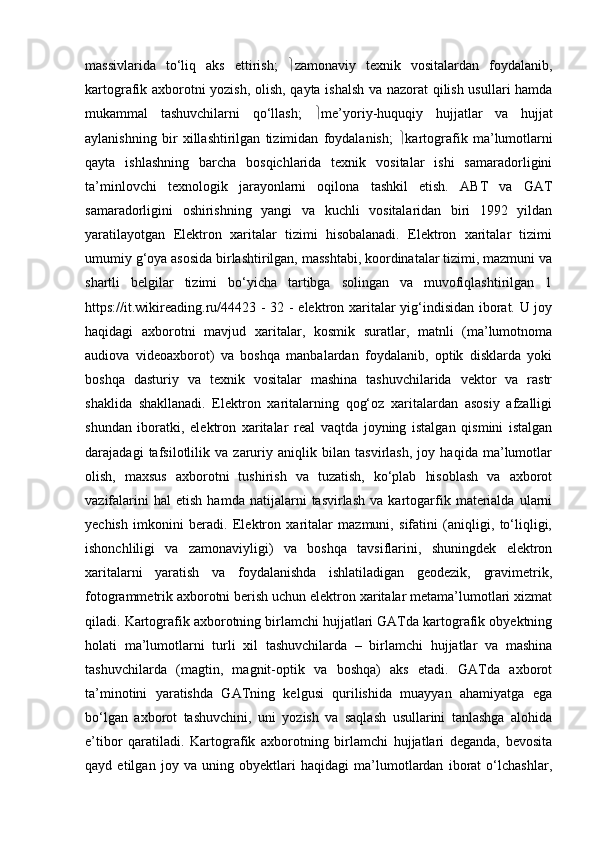 massivlarida   to‘liq   aks   ettirish;    zamonaviy   texnik   vositalardan   foydalanib,
kartografik axborotni yozish, olish, qayta ishalsh va nazorat qilish usullari hamda
mukammal   tashuvchilarni   qo‘llash;    me’yoriy-huquqiy   hujjatlar   va   hujjat
aylanishning   bir   xillashtirilgan   tizimidan   foydalanish;    kartografik   ma’lumotlarni
qayta   ishlashning   barcha   bosqichlarida   texnik   vositalar   ishi   samaradorligini
ta’minlovchi   texnologik   jarayonlarni   oqilona   tashkil   etish.   ABT   va   GAT
samaradorligini   oshirishning   yangi   va   kuchli   vositalaridan   biri   1992   yildan
yaratilayotgan   Elektron   xaritalar   tizimi   hisobalanadi.   Elektron   xaritalar   tizimi
umumiy g‘oya asosida birlashtirilgan, masshtabi, koordinatalar tizimi, mazmuni va
shartli   belgilar   tizimi   bo‘yicha   tartibga   solingan   va   muvofiqlashtirilgan   1
https://it.wikireading.ru/44423 - 32 - elektron xaritalar yig‘indisidan iborat. U joy
haqidagi   axborotni   mavjud   xaritalar,   kosmik   suratlar,   matnli   (ma’lumotnoma
audiova   videoaxborot)   va   boshqa   manbalardan   foydalanib,   optik   disklarda   yoki
boshqa   dasturiy   va   texnik   vositalar   mashina   tashuvchilarida   vektor   va   rastr
shaklida   shakllanadi.   Elektron   xaritalarning   qog‘oz   xaritalardan   asosiy   afzalligi
shundan   iboratki,   elektron   xaritalar   real   vaqtda   joyning   istalgan   qismini   istalgan
darajadagi   tafsilotlilik   va   zaruriy   aniqlik   bilan   tasvirlash,   joy   haqida   ma’lumotlar
olish,   maxsus   axborotni   tushirish   va   tuzatish,   ko‘plab   hisoblash   va   axborot
vazifalarini   hal   etish   hamda   natijalarni   tasvirlash   va   kartogarfik   materialda   ularni
yechish   imkonini   beradi.   Elektron   xaritalar   mazmuni,   sifatini   (aniqligi,   to‘liqligi,
ishonchliligi   va   zamonaviyligi)   va   boshqa   tavsiflarini,   shuningdek   elektron
xaritalarni   yaratish   va   foydalanishda   ishlatiladigan   geodezik,   gravimetrik,
fotogrammetrik axborotni berish uchun elektron xaritalar metama’lumotlari xizmat
qiladi. Kartografik axborotning birlamchi hujjatlari GATda kartografik obyektning
holati   ma’lumotlarni   turli   xil   tashuvchilarda   –   birlamchi   hujjatlar   va   mashina
tashuvchilarda   (magtin,   magnit-optik   va   boshqa)   aks   etadi.   GATda   axborot
ta’minotini   yaratishda   GATning   kelgusi   qurilishida   muayyan   ahamiyatga   ega
bo‘lgan   axborot   tashuvchini,   uni   yozish   va   saqlash   usullarini   tanlashga   alohida
e’tibor   qaratiladi.   Kartografik   axborotning   birlamchi   hujjatlari   deganda,   bevosita
qayd   etilgan   joy   va   uning   obyektlari   haqidagi   ma’lumotlardan   iborat   o‘lchashlar, 