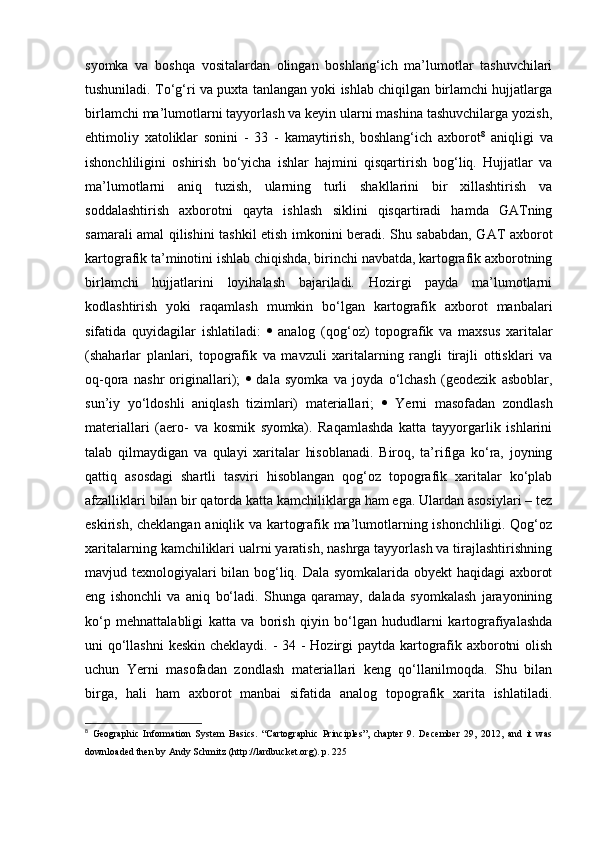 syomka   va   boshqa   vositalardan   olingan   boshlang‘ich   ma’lumotlar   tashuvchilari
tushuniladi. To‘g‘ri va puxta tanlangan yoki ishlab chiqilgan birlamchi hujjatlarga
birlamchi ma’lumotlarni tayyorlash va keyin ularni mashina tashuvchilarga yozish,
ehtimoliy   xatoliklar   sonini   -   33   -   kamaytirish,   boshlang‘ich   axborot 8
  aniqligi   va
ishonchliligini   oshirish   bo‘yicha   ishlar   hajmini   qisqartirish   bog‘liq.   Hujjatlar   va
ma’lumotlarni   aniq   tuzish,   ularning   turli   shakllarini   bir   xillashtirish   va
soddalashtirish   axborotni   qayta   ishlash   siklini   qisqartiradi   hamda   GATning
samarali amal qilishini tashkil etish imkonini beradi. Shu sababdan, GAT axborot
kartografik ta’minotini ishlab chiqishda, birinchi navbatda, kartografik axborotning
birlamchi   hujjatlarini   loyihalash   bajariladi.   Hozirgi   payda   ma’lumotlarni
kodlashtirish   yoki   raqamlash   mumkin   bo‘lgan   kartografik   axborot   manbalari
sifatida   quyidagilar   ishlatiladi:      analog   (qog‘oz)   topografik   va   maxsus   xaritalar
(shaharlar   planlari,   topografik   va   mavzuli   xaritalarning   rangli   tirajli   ottisklari   va
oq-qora   nashr   originallari);      dala   syomka   va   joyda   o‘lchash   (geodezik   asboblar,
sun’iy   yo‘ldoshli   aniqlash   tizimlari)   materiallari;      Yerni   masofadan   zondlash
materiallari   (aero-   va   kosmik   syomka).   Raqamlashda   katta   tayyorgarlik   ishlarini
talab   qilmaydigan   va   qulayi   xaritalar   hisoblanadi.   Biroq,   ta’rifiga   ko‘ra,   joyning
qattiq   asosdagi   shartli   tasviri   hisoblangan   qog‘oz   topografik   xaritalar   ko‘plab
afzalliklari bilan bir qatorda katta kamchiliklarga ham ega. Ulardan asosiylari – tez
eskirish, cheklangan aniqlik va kartografik ma’lumotlarning ishonchliligi. Qog‘oz
xaritalarning kamchiliklari ualrni yaratish, nashrga tayyorlash va tirajlashtirishning
mavjud texnologiyalari bilan bog‘liq. Dala syomkalarida obyekt haqidagi axborot
eng   ishonchli   va   aniq   bo‘ladi.   Shunga   qaramay,   dalada   syomkalash   jarayonining
ko‘p   mehnattalabligi   katta   va   borish   qiyin   bo‘lgan   hududlarni   kartografiyalashda
uni qo‘llashni  keskin cheklaydi. - 34 - Hozirgi  paytda kartografik axborotni  olish
uchun   Yerni   masofadan   zondlash   materiallari   keng   qo‘llanilmoqda.   Shu   bilan
birga,   hali   ham   axborot   manbai   sifatida   analog   topografik   xarita   ishlatiladi.
8
  Geographic   Information   System   Basics.   “Cartographic   Principles”,   chapter   9.   December   29,   2012,   and   it   was
downloaded then by Andy Schmitz (http://lardbucket.org). p. 225  