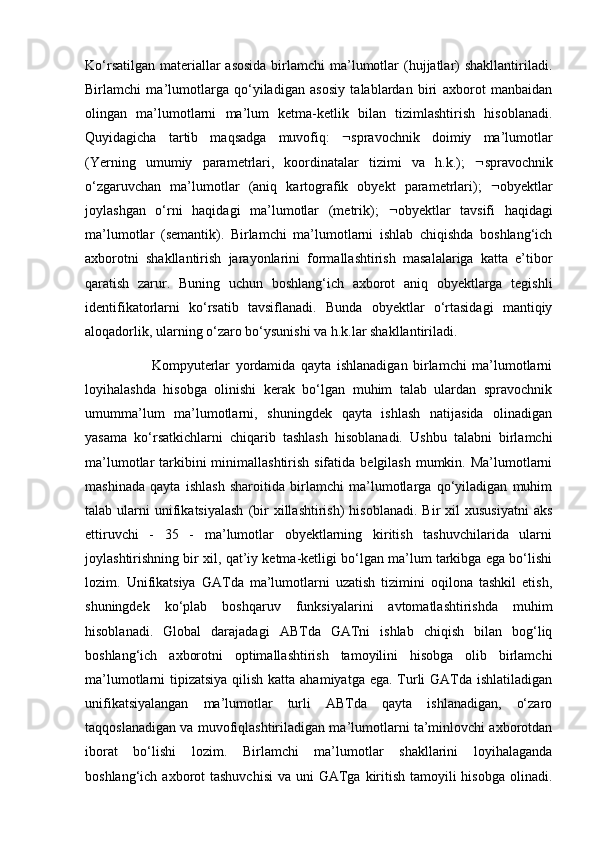 Ko‘rsatilgan  materiallar  asosida  birlamchi  ma’lumotlar  (hujjatlar)  shakllantiriladi.
Birlamchi   ma’lumotlarga   qo‘yiladigan   asosiy   talablardan   biri   axborot   manbaidan
olingan   ma’lumotlarni   ma’lum   ketma-ketlik   bilan   tizimlashtirish   hisoblanadi.
Quyidagicha   tartib   maqsadga   muvofiq:    spravochnik   doimiy   ma’lumotlar
(Yerning   umumiy   parametrlari,   koordinatalar   tizimi   va   h.k.);    spravochnik
o‘zgaruvchan   ma’lumotlar   (aniq   kartografik   obyekt   parametrlari);    obyektlar
joylashgan   o‘rni   haqidagi   ma’lumotlar   (metrik);    obyektlar   tavsifi   haqidagi
ma’lumotlar   (semantik).   Birlamchi   ma’lumotlarni   ishlab   chiqishda   boshlang‘ich
axborotni   shakllantirish   jarayonlarini   formallashtirish   masalalariga   katta   e’tibor
qaratish   zarur.   Buning   uchun   boshlang‘ich   axborot   aniq   obyektlarga   tegishli
identifikatorlarni   ko‘rsatib   tavsiflanadi.   Bunda   obyektlar   o‘rtasidagi   mantiqiy
aloqadorlik, ularning o‘zaro bo‘ysunishi va h.k.lar shakllantiriladi.
                        Kompyuterlar   yordamida   qayta   ishlanadigan   birlamchi   ma’lumotlarni
loyihalashda   hisobga   olinishi   kerak   bo‘lgan   muhim   talab   ulardan   spravochnik
umumma’lum   ma’lumotlarni,   shuningdek   qayta   ishlash   natijasida   olinadigan
yasama   ko‘rsatkichlarni   chiqarib   tashlash   hisoblanadi.   Ushbu   talabni   birlamchi
ma’lumotlar  tarkibini  minimallashtirish sifatida  belgilash mumkin. Ma’lumotlarni
mashinada   qayta   ishlash   sharoitida   birlamchi   ma’lumotlarga   qo‘yiladigan   muhim
talab  ularni   unifikatsiyalash  (bir  xillashtirish)  hisoblanadi.   Bir   xil  xususiyatni  aks
ettiruvchi   -   35   -   ma’lumotlar   obyektlarning   kiritish   tashuvchilarida   ularni
joylashtirishning bir xil, qat’iy ketma-ketligi bo‘lgan ma’lum tarkibga ega bo‘lishi
lozim.   Unifikatsiya   GATda   ma’lumotlarni   uzatish   tizimini   oqilona   tashkil   etish,
shuningdek   ko‘plab   boshqaruv   funksiyalarini   avtomatlashtirishda   muhim
hisoblanadi.   Global   darajadagi   ABTda   GATni   ishlab   chiqish   bilan   bog‘liq
boshlang‘ich   axborotni   optimallashtirish   tamoyilini   hisobga   olib   birlamchi
ma’lumotlarni tipizatsiya qilish katta ahamiyatga ega. Turli  GATda ishlatiladigan
unifikatsiyalangan   ma’lumotlar   turli   ABTda   qayta   ishlanadigan,   o‘zaro
taqqoslanadigan va muvofiqlashtiriladigan ma’lumotlarni ta’minlovchi axborotdan
iborat   bo‘lishi   lozim.   Birlamchi   ma’lumotlar   shakllarini   loyihalaganda
boshlang‘ich axborot  tashuvchisi  va uni  GATga kiritish tamoyili  hisobga  olinadi. 