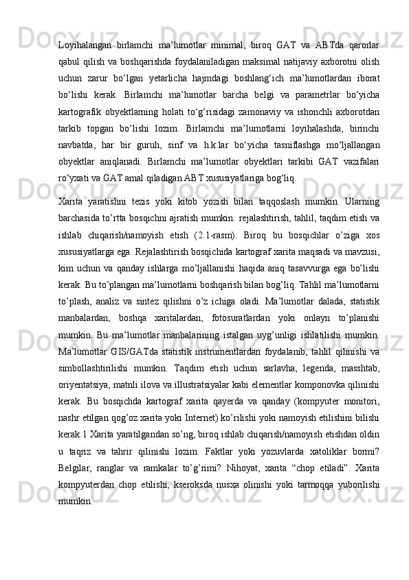 Loyihalangan   birlamchi   ma’lumotlar   minimal,   biroq   GAT   va   ABTda   qarorlar
qabul   qilish  va  boshqarishda  foydalaniladigan  maksimal   natijaviy   axborotni  olish
uchun   zarur   bo‘lgan   yetarlicha   hajmdagi   boshlang‘ich   ma’lumotlardan   iborat
bo‘lishi   kerak.   Birlamchi   ma’lumotlar   barcha   belgi   va   parametrlar   bo‘yicha
kartografik   obyektlarning   holati   to‘g‘risidagi   zamonaviy   va   ishonchli   axborotdan
tarkib   topgan   bo‘lishi   lozim.   Birlamchi   ma’lumotlarni   loyihalashda,   birinchi
navbatda,   har   bir   guruh,   sinf   va   h.k.lar   bo‘yicha   tasniflashga   mo‘ljallangan
obyektlar   aniqlanadi.   Birlamchi   ma’lumotlar   obyektlari   tarkibi   GAT   vazifalari
ro‘yxati va GAT amal qiladigan ABT xususiyatlariga bog‘liq.
Xarita   yaratishni   tezis   yoki   kitob   yozish   bilan   taqqoslash   mumkin.   Ularning
barchasida to’rtta bosqichni ajratish mumkin: rejalashtirish, tahlil, taqdim etish va
ishlab   chiqarish/namoyish   etish   (2.1-rasm).   Biroq   bu   bosqichlar   o’ziga   xos
xususiyatlarga ega. Rejalashtirish bosqichida kartograf xarita maqsadi va mavzusi,
kim   uchun   va   qanday   ishlarga   mo’ljallanishi   haqida   aniq   tasavvurga   ega   bo’lishi
kerak. Bu to’plangan ma’lumotlarni boshqarish bilan bog’liq. Tahlil ma’lumotlarni
to’plash,   analiz   va   sintez   qilishni   o’z   ichiga   oladi.   Ma’lumotlar   dalada,   statistik
manbalardan,   boshqa   xaritalardan,   fotosuratlardan   yoki   onlayn   to’planishi
mumkin.   Bu   ma’lumotlar   manbalarining   istalgan   uyg’unligi   ishlatilishi   mumkin.
Ma’lumotlar   GIS/GATda   statistik   instrumentlardan   foydalanib,   tahlil   qilinishi   va
simbollashtirilishi   mumkin.   Taqdim   etish   uchun   sarlavha,   legenda,   masshtab,
oriyentatsiya, matnli ilova va illustratsiyalar kabi elementlar komponovka qilinishi
kerak.   Bu   bosqichda   kartograf   xarita   qayerda   va   qanday   (kompyuter   monitori,
nashr etilgan qog’oz xarita yoki Internet) ko’rilishi yoki namoyish etilishini bilishi
kerak.1 Xarita yaratilgandan so’ng, biroq ishlab chiqarish/namoyish etishdan oldin
u   taqriz   va   tahrir   qilinishi   lozim.   Faktlar   yoki   yozuvlarda   xatoliklar   bormi?
Belgilar,   ranglar   va   ramkalar   to’g’rimi?   Nihoyat,   xarita   “chop   etiladi”.   Xarita
kompyuterdan   chop   etilishi,   kseroksda   nusxa   olinishi   yoki   tarmoqqa   yuborilishi
mumkin. 