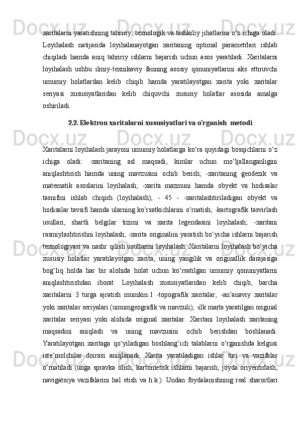 xaritalarni yaratishning tahririy, texnologik va tashkiliy jihatlarini o‘z ichiga oladi.
Loyihalash   natijasida   loyihalanayotgan   xaritaning   optimal   parametrlari   ishlab
chiqiladi   hamda   aniq   tahririy   ishlarni   bajarish   uchun   asos   yaratiladi.   Xaritalarni
loyihalash   ushbu   ilmiy-texnikaviy   fanning   asosiy   qonuniyatlarini   aks   ettiruvchi
umumiy   holatlardan   kelib   chiqib   hamda   yaratilayotgan   xarita   yoki   xaritalar
seriyasi   xususiyatlaridan   kelib   chiquvchi   xususiy   holatlar   asosida   amalga
oshiriladi. 
2.2. Elektron xaritalarni xususiyatlari va o’rganish  metodi
Xaritalarni loyihalash jarayoni umumiy holatlarga ko‘ra quyidagi bosqichlarni o‘z
ichiga   oladi:   -xaritaning   asl   maqsadi,   kimlar   uchun   mo‘ljallanganligini
aniqlashtirish   hamda   uning   mavzusini   ochib   berish;   -xaritaning   geodezik   va
matematik   asoslarini   loyihalash;   -xarita   mazmuni   hamda   obyekt   va   hodisalar
tasnifini   ishlab   chiqish   (loyihalash);   -   45   -   -xaritalashtiriladigan   obyekt   va
hodisalar tavsifi hamda ularning ko‘rsatkichlarini o‘rnatish; -kartografik tasvirlash
usullari,   shartli   belgilar   tizimi   va   xarita   legendasini   loyihalash;   -xaritani
rasmiylashtirishni loyihalash; -xarita originalini yaratish bo‘yicha ishlarni bajarish
texnologiyasi va nashr qilish usullarini loyihalash. Xaritalarni loyihalash bo‘yicha
xususiy   holatlar   yaratilayotgan   xarita,   uning   yangilik   va   originallik   darajasiga
bog‘liq   holda   har   bir   alohida   holat   uchun   ko‘rsatilgan   umumiy   qonuniyatlarni
aniqlashtirishdan   iborat.   Loyihalash   xususiyatlaridan   kelib   chiqib,   barcha
xaritalarni   3   turga   ajratish   mumkin:1   -topografik   xaritalar;   -an’anaviy   xaritalar
yoki xaritalar seriyalari (umumgeografik va mavzuli); -ilk marta yaratilgan original
xaritalar   seriyasi   yoki   alohida   original   xaritalar.   Xaritani   loyihalash   xaritaning
maqsadini   aniqlash   va   uning   mavzusini   ochib   berishdan   boshlanadi.
Yaratilayotgan   xaritaga   qo‘yiladigan   boshlang‘ich   talablarni   o‘rganishda   kelgusi
iste’molchilar   doirasi   aniqlanadi.   Xarita   yaratiladigan   ishlar   turi   va   vazifalar
o‘rnatiladi   (unga   spravka   olish,   kartometrik   ishlarni   bajarish,   joyda   oriyentirlash,
navigatsiya   vazifalarini   hal   etish   va   h.k.).   Undan   foydalanishning   real   sharoitlari 