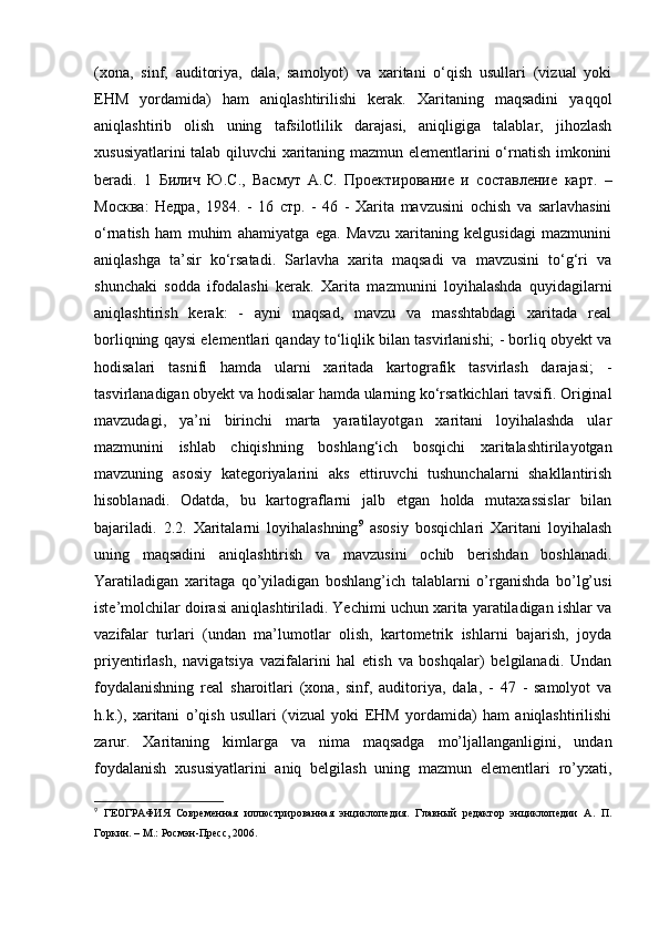 (xona,   sinf,   auditoriya,   dala,   samolyot)   va   xaritani   o‘qish   usullari   (vizual   yoki
EHM   yordamida)   ham   aniqlashtirilishi   kerak.   Xaritaning   maqsadini   yaqqol
aniqlashtirib   olish   uning   tafsilotlilik   darajasi,   aniqligiga   talablar,   jihozlash
xususiyatlarini talab qiluvchi xaritaning mazmun elementlarini o‘rnatish imkonini
beradi.   1   Билич   Ю . С .,   Васмут   А . С .   Проектирование   и   составление   карт .   –
Москва :   Недра ,   1984.   -   16   стр .   -   46   -   Xarita   mavzusini   ochish   va   sarlavhasini
o‘rnatish   ham   muhim   ahamiyatga   ega.   Mavzu   xaritaning   kelgusidagi   mazmunini
aniqlashga   ta’sir   ko‘rsatadi.   Sarlavha   xarita   maqsadi   va   mavzusini   to‘g‘ri   va
shunchaki   sodda   ifodalashi   kerak.   Xarita   mazmunini   loyihalashda   quyidagilarni
aniqlashtirish   kerak:   -   ayni   maqsad,   mavzu   va   masshtabdagi   xaritada   real
borliqning qaysi elementlari qanday to‘liqlik bilan tasvirlanishi; - borliq obyekt va
hodisalari   tasnifi   hamda   ularni   xaritada   kartografik   tasvirlash   darajasi;   -
tasvirlanadigan obyekt va hodisalar hamda ularning ko‘rsatkichlari tavsifi. Original
mavzudagi,   ya’ni   birinchi   marta   yaratilayotgan   xaritani   loyihalashda   ular
mazmunini   ishlab   chiqishning   boshlang‘ich   bosqichi   xaritalashtirilayotgan
mavzuning   asosiy   kategoriyalarini   aks   ettiruvchi   tushunchalarni   shakllantirish
hisoblanadi.   Odatda,   bu   kartograflarni   jalb   etgan   holda   mutaxassislar   bilan
bajariladi.   2.2.   Xaritalarni   loyihalashning 9
  asosiy   bosqichlari   Xaritani   loyihalash
uning   maqsadini   aniqlashtirish   va   mavzusini   ochib   berishdan   boshlanadi.
Yaratiladigan   xaritaga   qo’yiladigan   boshlang’ich   talablarni   o’rganishda   bo’lg’usi
iste’molchilar doirasi aniqlashtiriladi. Yechimi uchun xarita yaratiladigan ishlar va
vazifalar   turlari   (undan   ma’lumotlar   olish,   kartometrik   ishlarni   bajarish,   joyda
priyentirlash,   navigatsiya   vazifalarini   hal   etish   va   boshqalar)   belgilanadi.   Undan
foydalanishning   real   sharoitlari   (xona,   sinf,   auditoriya,   dala,   -   47   -   samolyot   va
h.k.),   xaritani   o’qish   usullari   (vizual   yoki   EHM   yordamida)   ham   aniqlashtirilishi
zarur.   Xaritaning   kimlarga   va   nima   maqsadga   mo’ljallanganligini,   undan
foydalanish   xususiyatlarini   aniq   belgilash   uning   mazmun   elementlari   ro’yxati,
9
  ГЕОГРАФИЯ   Современная   иллюстрированная   энциклопедия.   Главный   редактор   энциклопедии   А.   П.
Горкин. – М.: Росмэн-Пресс, 2006.  