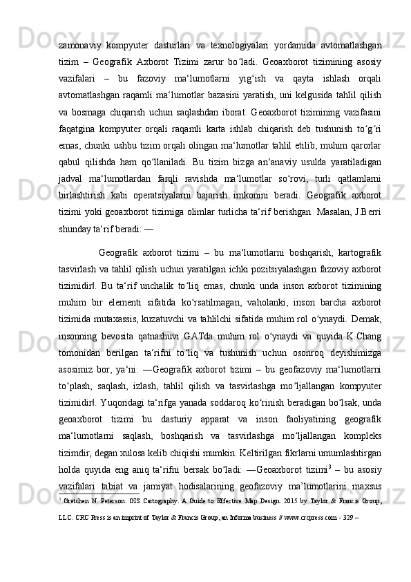 zamonaviy   kompyuter   dasturlari   va   texnologiyalari   yordamida   avtomatlashgan
tizim   –   Geografik   Axborot   Tizimi   zarur   bo ladi.   Geoaxborot   tizimining   asosiyʻ
vazifalari   –   bu   fazoviy   ma‘lumotlarni   yig ish   va   qayta   ishlash   orqali	
ʻ
avtomatlashgan   raqamli   ma‘lumotlar   bazasini   yaratish,   uni   kelgusida   tahlil   qilish
va   bosmaga   chiqarish   uchun   saqlashdan   iborat.   Geoaxborot   tizimining   vazifasini
faqatgina   kompyuter   orqali   raqamli   karta   ishlab   chiqarish   deb   tushunish   to g ri	
ʻ ʻ
emas, chunki ushbu tizim orqali olingan ma‘lumotlar tahlil etilib, muhim qarorlar
qabul   qilishda   ham   qo llaniladi.   Bu   tizim   bizga   an‘anaviy   usulda   yaratiladigan	
ʻ
jadval   ma‘lumotlardan   farqli   ravishda   ma‘lumotlar   so rovi,   turli   qatlamlarni	
ʻ
birlashtirish   kabi   operatsiyalarni   bajarish   imkonini   beradi.   Geografik   axborot
tizimi yoki  geoaxborot  tizimiga olimlar turlicha ta‘rif  berishgan. Masalan,  J.Berri
shunday ta‘rif beradi: ―
                Geografik   axborot   tizimi   –   bu   ma‘lumotlarni   boshqarish,   kartografik
tasvirlash  va  tahlil   qilish  uchun yaratilgan  ichki  pozitsiyalashgan  fazoviy axborot
tizimidir .   Bu   ta‘rif   unchalik   to liq   emas,   chunki   unda   inson   axborot   tizimining	
‖ ʻ
muhim   bir   elementi   sifatida   ko rsatilmagan,   vaholanki,   inson   barcha   axborot	
ʻ
tizimida mutaxassis,  kuzatuvchi  va tahlilchi sifatida muhim rol o ynaydi. Demak,	
ʻ
insonning   bevosita   qatnashuvi   GATda   muhim   rol   o ynaydi   va   quyida   K.Chang	
ʻ
tomonidan   berilgan   ta‘rifni   to liq   va   tushunish   uchun   osonroq   deyishimizga	
ʻ
asosimiz   bor,   ya‘ni:   ―Geografik   axborot   tizimi   –   bu   geofazoviy   ma‘lumotlarni
to plash,   saqlash,   izlash,   tahlil   qilish   va   tasvirlashga   mo ljallangan   kompyuter	
ʻ ʻ
tizimidir . Yuqoridagi  ta‘rifga yanada soddaroq ko rinish beradigan bo lsak, unda	
‖ ʻ ʻ
geoaxborot   tizimi   bu   dasturiy   apparat   va   inson   faoliyatining   geografik
ma‘lumotlarni   saqlash,   boshqarish   va   tasvirlashga   mo ljallangan   kompleks	
ʻ
tizimdir, degan xulosa kelib chiqishi mumkin. Keltirilgan fikrlarni umumlashtirgan
holda   quyida   eng   aniq   ta‘rifni   bersak   bo ladi:   ―Geoaxborot   tizimi	
ʻ 3
  –   bu   asosiy
vazifalari   tabiat   va   jamiyat   hodisalarining   geofazoviy   ma’lumotlarini   maxsus
3
  Gretchen   N.   Peterson.   GIS   Cartography.   A   Guide   to   Effective   Map   Design.   2015   by   Taylor   &   Francis   Group,
LLC. CRC Press is an imprint of Taylor & Francis Group, an Informa business // www.crcpress.com - 329 –   