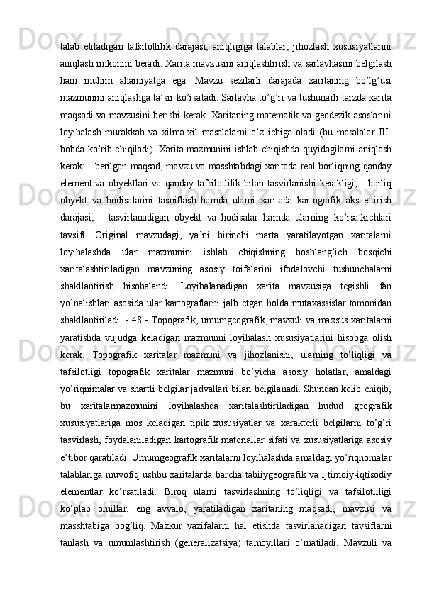 talab   etiladigan   tafsilotlilik   darajasi,   aniqligiga   talablar,   jihozlash   xususiyatlarini
aniqlash imkonini beradi. Xarita mavzusini aniqlashtirish va sarlavhasini belgilash
ham   muhim   ahamiyatga   ega.   Mavzu   sezilarli   darajada   xaritaning   bo’lg’usi
mazmunini aniqlashga ta’sir ko’rsatadi. Sarlavha to’g’ri va tushunarli tarzda xarita
maqsadi va mavzusini berishi kerak. Xaritaning matematik va geodezik asoslarini
loyihalash   murakkab   va   xilma-xil   masalalarni   o’z   ichiga   oladi   (bu   masalalar   III-
bobda ko’rib chiqiladi). Xarita mazmunini ishlab chiqishda quyidagilarni aniqlash
kerak: - berilgan maqsad, mavzu va masshtabdagi xaritada real borliqning qanday
element  va  obyektlari   va  qanday  tafsilotlilik  bilan  tasvirlanishi  kerakligi;  -   borliq
obyekt   va   hodisalarini   tasniflash   hamda   ularni   xaritada   kartografik   aks   ettirish
darajasi;   -   tasvirlanadigan   obyekt   va   hodisalar   hamda   ularning   ko’rsatkichlari
tavsifi.   Original   mavzudagi,   ya’ni   birinchi   marta   yaratilayotgan   xaritalarni
loyihalashda   ular   mazmunini   ishlab   chiqishning   boshlang’ich   bosqichi
xaritalashtiriladigan   mavzuning   asosiy   toifalarini   ifodalovchi   tushunchalarni
shakllantirish   hisobalandi.   Loyihalanadigan   xarita   mavzusiga   tegishli   fan
yo’nalishlari  asosida  ular  kartograflarni jalb etgan holda mutaxassislar  tomonidan
shakllantiriladi. - 48 - Topografik, umumgeografik, mavzuli va maxsus xaritalarni
yaratishda   vujudga   keladigan   mazmunni   loyihalash   xususiyatlarini   hisobga   olish
kerak.   Topografik   xaritalar   mazmuni   va   jihozlanishi,   ularning   to’liqligi   va
tafsilotligi   topografik   xaritalar   mazmuni   bo’yicha   asosiy   holatlar,   amaldagi
yo’riqnimalar va shartli belgilar jadvallari bilan belgilanadi. Shundan kelib chiqib,
bu   xaritalarmazmunini   loyihalashda   xaritalashtiriladigan   hudud   geografik
xususiyatlariga   mos   keladigan   tipik   xususiyatlar   va   xarakterli   belgilarni   to’g’ri
tasvirlash, foydalaniladigan kartografik materiallar sifati va xususiyatlariga asosiy
e’tibor qaratiladi. Umumgeografik xaritalarni loyihalashda amaldagi yo’riqnomalar
talablariga muvofiq ushbu xaritalarda barcha tabiiygeografik va ijtimoiy-iqtisodiy
elementlar   ko’rsatiladi.   Biroq   ularni   tasvirlashning   to’liqligi   va   tafsilotliligi
ko’plab   omillar,   eng   avvalo,   yaratiladigan   xaritaning   maqsadi,   mavzusi   va
masshtabiga   bog’liq.   Mazkur   vazifalarni   hal   etishda   tasvirlanadigan   tavsiflarni
tanlash   va   umumlashtirish   (generalizatsiya)   tamoyillari   o’rnatiladi.   Mavzuli   va 
