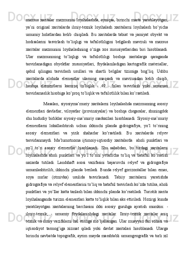 maxsus   xaritalar   mazmunini   loyihalashda,   ayniqsa,   birinchi   marta   yaratilayotgan,
ya’ni   original   xaritalarda   ilmiy-texnik   loyihalash   xaritalarni   loyihalash   bo’yicha
umumiy   holatlardan   kelib   chiqiladi.   Bu   xaritalarda   tabiat   va   jamiyat   obyekt   va
hodisalarini   tasvirlash   to’liqligi   va   tafsilotliligini   belgilash   mavzuli   va   maxsus
xaritalar   mazmunini   loyihalashning   o’ziga   xos   xususiyatlaridan   biri   hisoblanadi.
Ular   mazmunining   to’liqligi   va   tafsilotliligi   boshqa   xaritalarga   qaraganda
tasvirlanadigan   obyektlar   xususiyatlari,   foydalaniladigan   kartografik   materiallar,
qabul   qilingan   tasvirlash   usullari   va   shartli   belgilar   tizimiga   bog’liq.   Ushbu
xaritalarda   alohida   elementlar   ularning   maqsadi   va   mavzusidan   kelib   chiqib,
boshqa   elementlarni   kamroq   to’liqlik   -   49   -   bilan   tasvirlash   yoki   umuman
tasvirlamaslik hisobiga ko’proq to’liqlik va tafsilotlilik bilan ko’rsatiladi. 
                      Masalan,   siyosiyma’muriy   xaritalarni   loyihalashda   mazmunning   asosiy
elementlari   davlatlar,   viloyatlar   (provinsiyalar)   va   boshqa   chegaralar,   shuningdek
shu hududiy birliklar siyosiy-ma’muriy markazlari hisoblanadi. Siyosiy-ma’muriy
elementlarni   lokallashtirish   uchun   ikkinchi   planda   gidrografiya,   yo’l   to’rining
asosiy   elementlari   va   yirik   shaharlar   ko’rsatiladi.   Bu   xaritalarda   relyev
tasvirlanmaydi.   Ma’lumotnoma   ijtimoiy-iqtisodiy   xaritalarda     aholi   punktlari   va
yo’l   to’ri   asosiy   elementlar   hisoblanadi.   Shu   sababdan,   bu   turdagi   xaritalarni
loyihalashda   aholi   punktlari   va   yo’l   to’rini   yetarlicha   to’liq   va   batafsil   ko’rsatish
nazarda   tutiladi.   Landshaft   asosi   vazifasini   bajaruvchi   relyef   va   gidrografiya
umumlashtirilib,   ikkinchi   planda   beriladi.   Bunda   relyef   gorizontallar   bilan   emas,
soya   nurlar   (otmivka)   usulida   tasvirlanadi.   Tabiiy   xaritalarni   yaratishda
gidrografiya va relyef elementlarini to’liq va batafsil tasvirlash ko’zda tutilsa, aholi
punktlari va yo’llar katta tanlash bilan ikkinchi planda ko’rsatiladi. Turistik xarita
loyihalanganda turizm elementlari katta to’liqlik bilan aks ettiriladi. Hozirgi kunda
yaratilayotgan   xaritalarning   barchasini   ikki   asosiy   guruhga   ajratish   mumkin:   -
ilmiy-texnik;   -   umumiy   foydalanishdagi   xaritalar.   Ilmiy-texnik   xaritalar   aniq
texnik va ilmiy vazifalarni hal etishga mo’ljallangan. Ular muayyan fan sohasi va
iqtisodiyot   tarmog’iga   xizmat   qiladi   yoki   davlat   xaritalari   hisoblanadi.   Ularga
birinchi navbatda topografik, ayrim mayda masshtabli umumgeografik va turli xil 