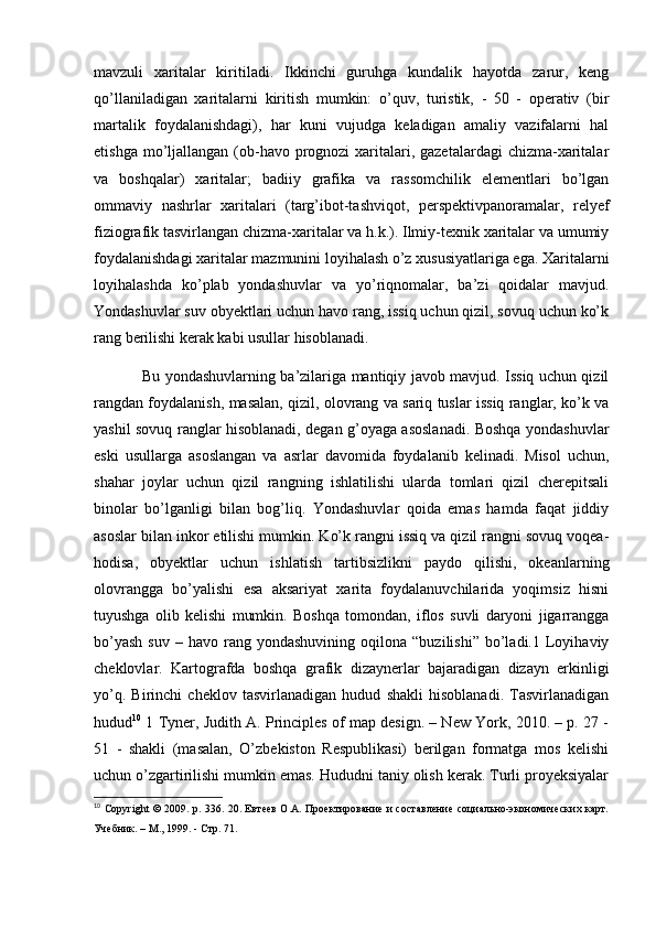 mavzuli   xaritalar   kiritiladi.   Ikkinchi   guruhga   kundalik   hayotda   zarur,   keng
qo’llaniladigan   xaritalarni   kiritish   mumkin:   o’quv,   turistik,   -   50   -   operativ   (bir
martalik   foydalanishdagi),   har   kuni   vujudga   keladigan   amaliy   vazifalarni   hal
etishga mo’ljallangan (ob-havo prognozi  xaritalari, gazetalardagi  chizma-xaritalar
va   boshqalar)   xaritalar;   badiiy   grafika   va   rassomchilik   elementlari   bo’lgan
ommaviy   nashrlar   xaritalari   (targ’ibot-tashviqot,   perspektivpanoramalar,   relyef
fiziografik tasvirlangan chizma-xaritalar va h.k.). Ilmiy-texnik xaritalar va umumiy
foydalanishdagi xaritalar mazmunini loyihalash o’z xususiyatlariga ega. Xaritalarni
loyihalashda   ko’plab   yondashuvlar   va   yo’riqnomalar,   ba’zi   qoidalar   mavjud.
Yondashuvlar suv obyektlari uchun havo rang, issiq uchun qizil, sovuq uchun ko’k
rang berilishi kerak kabi usullar hisoblanadi. 
                   Bu yondashuvlarning ba’zilariga mantiqiy javob mavjud. Issiq uchun qizil
rangdan foydalanish, masalan, qizil, olovrang va sariq tuslar issiq ranglar, ko’k va
yashil sovuq ranglar hisoblanadi, degan g’oyaga asoslanadi. Boshqa yondashuvlar
eski   usullarga   asoslangan   va   asrlar   davomida   foydalanib   kelinadi.   Misol   uchun,
shahar   joylar   uchun   qizil   rangning   ishlatilishi   ularda   tomlari   qizil   cherepitsali
binolar   bo’lganligi   bilan   bog’liq.   Yondashuvlar   qoida   emas   hamda   faqat   jiddiy
asoslar bilan inkor etilishi mumkin. Ko’k rangni issiq va qizil rangni sovuq voqea-
hodisa,   obyektlar   uchun   ishlatish   tartibsizlikni   paydo   qilishi,   okeanlarning
olovrangga   bo’yalishi   esa   aksariyat   xarita   foydalanuvchilarida   yoqimsiz   hisni
tuyushga   olib   kelishi   mumkin.   Boshqa   tomondan,   iflos   suvli   daryoni   jigarrangga
bo’yash  suv   –  havo  rang  yondashuvining   oqilona  “buzilishi”   bo’ladi.1  Loyihaviy
cheklovlar.   Kartografda   boshqa   grafik   dizaynerlar   bajaradigan   dizayn   erkinligi
yo’q.   Birinchi   cheklov   tasvirlanadigan   hudud   shakli   hisoblanadi.   Tasvirlanadigan
hudud 10
 1 Tyner, Judith A. Principles of map design. – New York, 2010. – p. 27 -
51   -   shakli   (masalan,   O’zbekiston   Respublikasi)   berilgan   formatga   mos   kelishi
uchun o’zgartirilishi mumkin emas. Hududni taniy olish kerak. Turli proyeksiyalar
10
  Copyright © 2009. p. 336. 20. Евтеев О.А. Проектирование и составление социально-экономических карт.
Учебник. – М., 1999. - Стр. 71.  