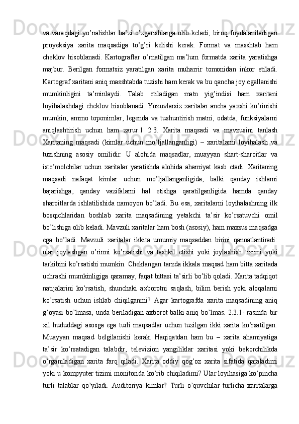 va   varaqdagi   yo’nalishlar   ba’zi   o’zgarishlarga   olib   keladi,   biroq   foydalaniladigan
proyeksiya   xarita   maqsadiga   to’g’ri   kelishi   kerak.   Format   va   masshtab   ham
cheklov   hisoblanadi.   Kartograflar   o’rnatilgan   ma’lum   formatda   xarita   yaratishga
majbur.   Berilgan   formatsiz   yaratilgan   xarita   muharrir   tomonidan   inkor   etiladi.
Kartograf xaritani aniq masshtabda tuzishi ham kerak va bu qancha joy egallanishi
mumkinligini   ta’minlaydi.   Talab   etiladigan   matn   yig’indisi   ham   xaritani
loyihalashdagi   cheklov   hisoblanadi.   Yozuvlarsiz   xaritalar   ancha   yaxshi   ko’rinishi
mumkin,   ammo   toponimlar,   legenda   va   tushuntirish   matni,   odatda,   funksiyalarni
aniqlashtirish   uchun   ham   zarur.1   2.3.   Xarita   maqsadi   va   mavzusini   tanlash
Xaritaning   maqsadi   (kimlar   uchun   mo‘ljallanganligi)   –   xaritalarni   loyihalash   va
tuzishning   asosiy   omilidir.   U   alohida   maqsadlar,   muayyan   shart-sharoitlar   va
iste’molchilar   uchun   xaritalar   yaratishda   alohida   ahamiyat   kasb   etadi.   Xaritaning
maqsadi   nafaqat   kimlar   uchun   mo’ljallanganligida,   balki   qanday   ishlarni
bajarishga,   qanday   vazifalarni   hal   etishga   qaratilganligida   hamda   qanday
sharoitlarda   ishlatilishida   namoyon   bo’ladi.   Bu   esa,   xaritalarni   loyihalashning   ilk
bosqichlaridan   boshlab   xarita   maqsadining   yetakchi   ta’sir   ko’rsatuvchi   omil
bo’lishiga olib keladi. Mavzuli xaritalar ham bosh (asosiy), ham maxsus maqsadga
ega   bo’ladi.   Mavzuli   xaritalar   ikkita   umumiy   maqsaddan   birini   qanoatlantiradi:
ular   joylashgan   o’rinni   ko’rsatishi   va   tashkil   etishi   yoki   joylashish   tizimi   yoki
tarkibini ko’rsatishi mumkin. Cheklangan tarzda ikkala maqsad ham bitta xaritada
uchrashi mumkinligiga qaramay, faqat bittasi ta’sirli bo’lib qoladi. Xarita tadqiqot
natijalarini   ko’rsatish,   shunchaki   axborotni   saqlash,   bilim   berish   yoki   aloqalarni
ko’rsatish   uchun   ishlab   chiqilganmi?   Agar   kartografda   xarita   maqsadining   aniq
g’oyasi  bo’lmasa,  unda beriladigan axborot  balki  aniq bo’lmas.  2.3.1-  rasmda  bir
xil   hududdagi   asosga   ega   turli   maqsadlar   uchun   tuzilgan   ikki   xarita   ko’rsatilgan.
Muayyan   maqsad   belgilanishi   kerak.   Haqiqatdan   ham   bu   –   xarita   ahamiyatiga
ta’sir   ko’rsatadigan   talabdir,   televizion   yangiliklar   xaritasi   yoki   bekorchilikda
o’rganiladigan   xarita   farq   qiladi.   Xarita   oddiy   qog’oz   xarita   sifatida   qaraladimi
yoki u kompyuter tizimi monitorida ko’rib chiqiladimi? Ular loyihasiga ko’pincha
turli   talablar   qo’yiladi.   Auditoriya   kimlar?   Turli   o’quvchilar   turlicha   xaritalarga 