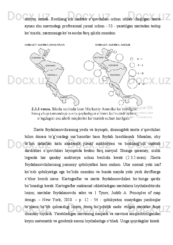 ehtiyoj   sezadi.   Boshlang’ich   maktab   o’quvchilari   uchun   ishlab   chiqilgan   xarita
aynan shu mavzudagi professional  jurnal uchun - 53 - yaratilgan xaritadan tashqi
ko’rinishi, mazmuniga ko’ra ancha farq qilishi mumkin.
             Xarita foydalanuvchisining yoshi va layoqati, shuningdek xarita o’quvchilari
bilim   doirasi   to’g’risidagi   ma’lumotlar   ham   foydali   hisoblanadi.   Masalan,   oliy
ta’lim   xabarlari   kabi   akademik   jurnal   auditoriyasi   va   boshlang’ich   maktab
darsliklari   o’quvchilari   layoqatida   keskin   farq   mavjud.   Shunga   qaramay,   izohli
legenda   har   qanday   auditoriya   uchun   berilishi   kerak   (2.3.2-rasm).   Xarita
foydalanuvchilarining   jismoniy   qobiliyatlari   ham   muhim.   Ular   normal   yoki   zaif
ko’rish   qobiliyatiga   ega   bo’lishi   mumkin   va   bunda   mayda   yoki   yirik   shriftlarga
e’tibor   berish   zarur.   Kartograflar   va   xarita   foydalanuvchilari   bir-biriga   qarshi
bo’lmasligi kerak. Kartograflar maksimal ishlatiladigan xaritalarni loyihalashtirishi
lozim;   xaritalar   foydalanuvchi   sabri   va   1   Tyner,   Judith   A.   Principles   of   map
design.   –   New   York,   2010.   –   p.   12   -   54   -   qobiliyatini   sinaydigan   jumboqlar
to’plami   bo’lib   qolmasligi   lozim,   biroq   ko’pchilik   nashr   etilgan   xaritalar   faqat
shunday tuyiladi. Yaratiladigan xaritaning maqsadi va mavzusi aniqlashtirilgandan
keyin matematik va geodezik asosni loyihalashga o’tiladi. Unga quyidagilar kiradi: 
