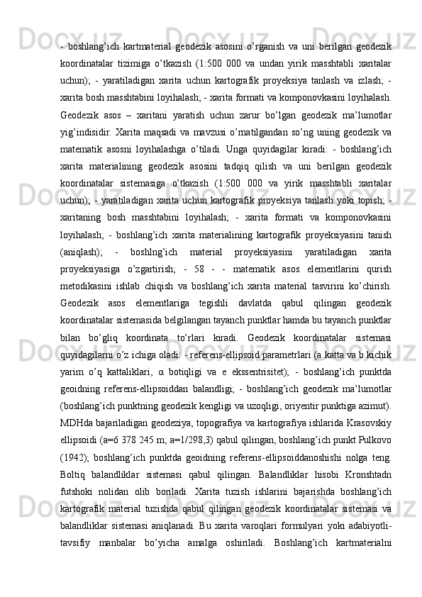 -   boshlang’ich   kartmaterial   geodezik   asosini   o’rganish   va   uni   berilgan   geodezik
koordinatalar   tizimiga   o’tkazish   (1:500   000   va   undan   yirik   masshtabli   xaritalar
uchun);   -   yaratiladigan   xarita   uchun   kartografik   proyeksiya   tanlash   va   izlash;   -
xarita bosh masshtabini loyihalash; - xarita formati va komponovkasini loyihalash.
Geodezik   asos   –   xaritani   yaratish   uchun   zarur   bo’lgan   geodezik   ma’lumotlar
yig’indisidir.  Xarita  maqsadi   va  mavzusi  o’rnatilgandan   so’ng  uning  geodezik  va
matematik   asosni   loyihalashga   o’tiladi.   Unga   quyidagilar   kiradi:   -   boshlang’ich
xarita   materialining   geodezik   asosini   tadqiq   qilish   va   uni   berilgan   geodezik
koordinatalar   sistemasiga   o’tkazish   (1:500   000   va   yirik   masshtabli   xaritalar
uchun);  -  yaratiladigan  xarita  uchun  kartografik  proyeksiya  tanlash   yoki   topish;   -
xaritaning   bosh   masshtabini   loyihalash;   -   xarita   formati   va   komponovkasini
loyihalash;   -   boshlang’ich   xarita   materialining   kartografik   proyeksiyasini   tanish
(aniqlash);   -   boshlng’ich   material   proyeksiyasini   yaratiladigan   xarita
proyeksiyasiga   o’zgartirish;   -   58   -   -   matematik   asos   elementlarini   qurish
metodikasini   ishlab   chiqish   va   boshlang’ich   xarita   material   tasvirini   ko’chirish.
Geodezik   asos   elementlariga   tegishli   davlatda   qabul   qilingan   geodezik
koordinatalar sistemasida belgilangan tayanch punktlar hamda bu tayanch punktlar
bilan   bo’gliq   koordinata   to’rlari   kiradi.   Geodezik   koordinatalar   sistemasi
quyidagilarni o’z ichiga oladi: - referens-ellipsoid parametrlari (a katta va b kichik
yarim   o’q   kattaliklari,   α   botiqligi   va   e   ekssentrisitet);   -   boshlang’ich   punktda
geoidning   referens-ellipsoiddan   balandligi;   -   boshlang’ich   geodezik   ma’lumotlar
(boshlang’ich punktning geodezik kengligi va uzoqligi, oriyentir punktiga azimut).
MDHda bajariladigan geodeziya, topografiya va kartografiya ishlarida Krasovskiy
ellipsoidi (a=6 378 245 m; a=1/298,3) qabul qilingan, boshlang’ich punkt Pulkovo
(1942);   boshlang’ich   punktda   geoidning   referens-ellipsoiddanoshishi   nolga   teng.
Boltiq   balandliklar   sistemasi   qabul   qilingan.   Balandliklar   hisobi   Kronshtadn
futshoki   nolidan   olib   boriladi.   Xarita   tuzish   ishlarini   bajarishda   boshlang’ich
kartografik   material   tuzishda   qabul   qilingan   geodezik   koordinatalar   sistemasi   va
balandliklar   sistemasi   aniqlanadi.   Bu   xarita   varoqlari   formulyari   yoki   adabiyotli-
tavsifiy   manbalar   bo’yicha   amalga   oshiriladi.   Boshlang’ich   kartmaterialni 