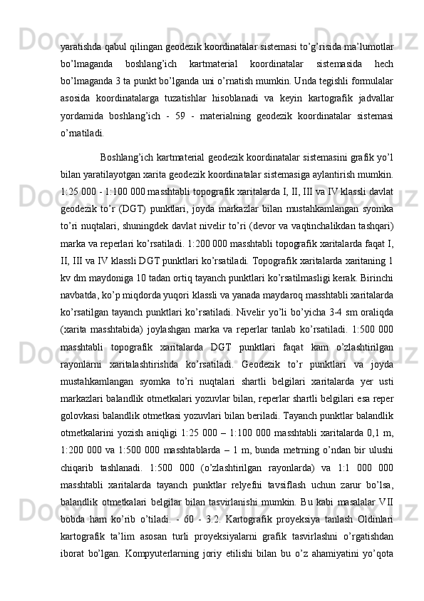 yaratishda qabul qilingan geodezik koordinatalar sistemasi to’g’risida ma’lumotlar
bo’lmaganda   boshlang’ich   kartmaterial   koordinatalar   sistemasida   hech
bo’lmaganda 3 ta punkt bo’lganda uni o’rnatish mumkin. Unda tegishli formulalar
asosida   koordinatalarga   tuzatishlar   hisoblanadi   va   keyin   kartografik   jadvallar
yordamida   boshlang’ich   -   59   -   materialning   geodezik   koordinatalar   sistemasi
o’rnatiladi.
                         Boshlang’ich kartmaterial geodezik koordinatalar sistemasini grafik yo’l
bilan yaratilayotgan xarita geodezik koordinatalar sistemasiga aylantirish mumkin.
1:25 000 - 1:100 000 masshtabli topografik xaritalarda I, II, III va IV klassli davlat
geodezik   to’r   (DGT)   punktlari,   joyda   markazlar   bilan   mustahkamlangan   syomka
to’ri nuqtalari, shuningdek davlat nivelir to’ri (devor va vaqtinchalikdan tashqari)
marka va reperlari ko’rsatiladi. 1:200 000 masshtabli topografik xaritalarda faqat I,
II, III va IV klassli DGT punktlari ko’rsatiladi. Topografik xaritalarda xaritaning 1
kv dm maydoniga 10 tadan ortiq tayanch punktlari ko’rsatilmasligi kerak. Birinchi
navbatda, ko’p miqdorda yuqori klassli va yanada maydaroq masshtabli xaritalarda
ko’rsatilgan tayanch punktlari  ko’rsatiladi. Nivelir yo’li  bo’yicha 3-4 sm oraliqda
(xarita   masshtabida)   joylashgan   marka   va   reperlar   tanlab   ko’rsatiladi.   1:500   000
masshtabli   topografik   xaritalarda   DGT   punktlari   faqat   kam   o’zlashtirilgan
rayonlarni   xaritalashtirishda   ko’rsatiladi.   Geodezik   to’r   punktlari   va   joyda
mustahkamlangan   syomka   to’ri   nuqtalari   shartli   belgilari   xaritalarda   yer   usti
markazlari balandlik otmetkalari yozuvlar bilan, reperlar shartli belgilari esa reper
golovkasi balandlik otmetkasi yozuvlari bilan beriladi. Tayanch punktlar balandlik
otmetkalarini   yozish   aniqligi   1:25   000   –   1:100   000   masshtabli   xaritalarda   0,1   m,
1:200   000   va   1:500   000   masshtablarda   –   1   m,   bunda   metrning   o’ndan   bir   ulushi
chiqarib   tashlanadi.   1:500   000   (o’zlashtirilgan   rayonlarda)   va   1:1   000   000
masshtabli   xaritalarda   tayanch   punktlar   relyefni   tavsiflash   uchun   zarur   bo’lsa,
balandlik   otmetkalari   belgilar   bilan   tasvirlanishi   mumkin.   Bu   kabi   masalalar   VII
bobda   ham   ko’rib   o’tiladi.   -   60   -   3.2.   Kartografik   proyeksiya   tanlash   Oldinlari
kartografik   ta’lim   asosan   turli   proyeksiyalarni   grafik   tasvirlashni   o’rgatishdan
iborat   bo’lgan.   Kompyuterlarning   joriy   etilishi   bilan   bu   o’z   ahamiyatini   yo’qota 