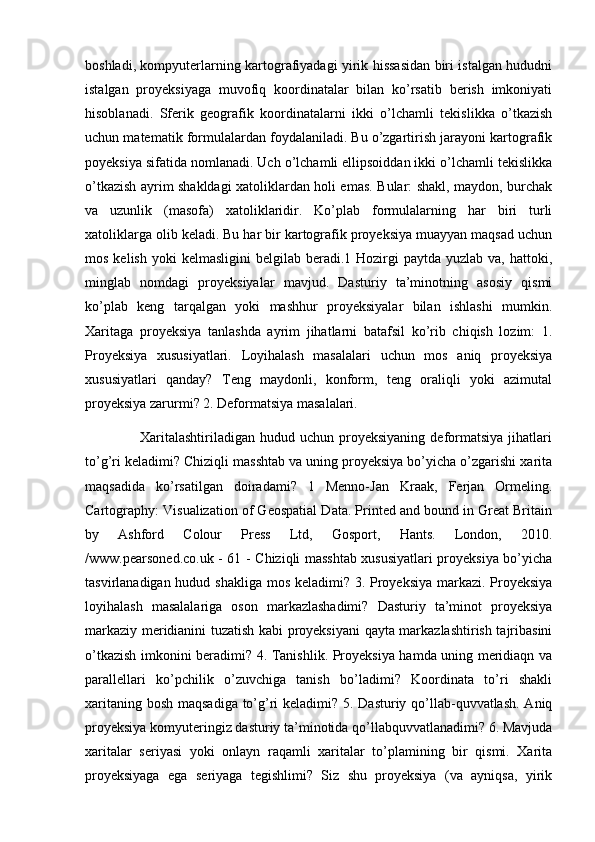 boshladi, kompyuterlarning kartografiyadagi yirik hissasidan biri istalgan hududni
istalgan   proyeksiyaga   muvofiq   koordinatalar   bilan   ko’rsatib   berish   imkoniyati
hisoblanadi.   Sferik   geografik   koordinatalarni   ikki   o’lchamli   tekislikka   o’tkazish
uchun matematik formulalardan foydalaniladi. Bu o’zgartirish jarayoni kartografik
poyeksiya sifatida nomlanadi. Uch o’lchamli ellipsoiddan ikki o’lchamli tekislikka
o’tkazish ayrim shakldagi xatoliklardan holi emas. Bular: shakl, maydon, burchak
va   uzunlik   (masofa)   xatoliklaridir.   Ko’plab   formulalarning   har   biri   turli
xatoliklarga olib keladi. Bu har bir kartografik proyeksiya muayyan maqsad uchun
mos  kelish  yoki  kelmasligini   belgilab  beradi.1  Hozirgi  paytda  yuzlab  va, hattoki,
minglab   nomdagi   proyeksiyalar   mavjud.   Dasturiy   ta’minotning   asosiy   qismi
ko’plab   keng   tarqalgan   yoki   mashhur   proyeksiyalar   bilan   ishlashi   mumkin.
Xaritaga   proyeksiya   tanlashda   ayrim   jihatlarni   batafsil   ko’rib   chiqish   lozim:   1.
Proyeksiya   xususiyatlari.   Loyihalash   masalalari   uchun   mos   aniq   proyeksiya
xususiyatlari   qanday?   Teng   maydonli,   konform,   teng   oraliqli   yoki   azimutal
proyeksiya zarurmi? 2. Deformatsiya masalalari. 
                      Xaritalashtiriladigan   hudud  uchun  proyeksiyaning  deformatsiya  jihatlari
to’g’ri keladimi? Chiziqli masshtab va uning proyeksiya bo’yicha o’zgarishi xarita
maqsadida   ko’rsatilgan   doiradami?   1   Menno-Jan   Kraak,   Ferjan   Ormeling.
Cartography: Visualization of Geospatial Data. Printed and bound in Great Britain
by   Ashford   Colour   Press   Ltd,   Gosport,   Hants.   London,   2010.
/www.pearsoned.co.uk - 61 - Chiziqli masshtab xususiyatlari proyeksiya bo’yicha
tasvirlanadigan hudud shakliga mos keladimi? 3. Proyeksiya markazi. Proyeksiya
loyihalash   masalalariga   oson   markazlashadimi?   Dasturiy   ta’minot   proyeksiya
markaziy meridianini tuzatish kabi proyeksiyani  qayta markazlashtirish tajribasini
o’tkazish imkonini beradimi? 4. Tanishlik. Proyeksiya hamda uning meridiaqn va
parallellari   ko’pchilik   o’zuvchiga   tanish   bo’ladimi?   Koordinata   to’ri   shakli
xaritaning bosh maqsadiga to’g’ri  keladimi? 5. Dasturiy qo’llab-quvvatlash. Aniq
proyeksiya komyuteringiz dasturiy ta’minotida qo’llabquvvatlanadimi? 6. Mavjuda
xaritalar   seriyasi   yoki   onlayn   raqamli   xaritalar   to’plamining   bir   qismi.   Xarita
proyeksiyaga   ega   seriyaga   tegishlimi?   Siz   shu   proyeksiya   (va   ayniqsa,   yirik 