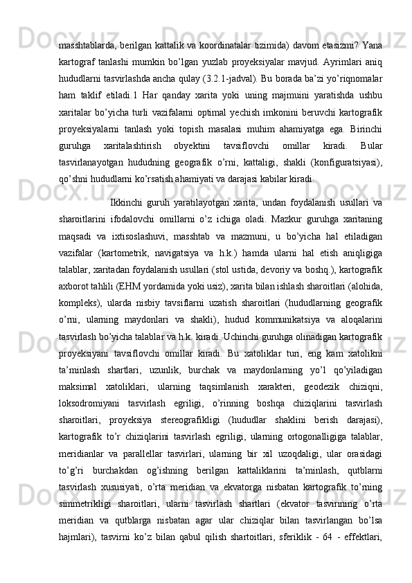 masshtablarda, berilgan kattalik va koordinatalar tizimida) davom etasizmi? Yana
kartograf   tanlashi   mumkin   bo’lgan   yuzlab   proyeksiyalar   mavjud.   Ayrimlari   aniq
hududlarni tasvirlashda ancha qulay (3.2.1-jadval). Bu borada ba’zi yo’riqnomalar
ham   taklif   etiladi.1   Har   qanday   xarita   yoki   uning   majmuini   yaratishda   ushbu
xaritalar   bo’yicha   turli   vazifalarni   optimal   yechish   imkonini   beruvchi   kartografik
proyeksiyalarni   tanlash   yoki   topish   masalasi   muhim   ahamiyatga   ega.   Birinchi
guruhga   xaritalashtirish   obyektini   tavsiflovchi   omillar   kiradi.   Bular
tasvirlanayotgan   hududning   geografik   o’rni,   kattaligi,   shakli   (konfiguratsiyasi),
qo’shni hududlarni ko’rsatish ahamiyati va darajasi kabilar kiradi. 
                        Ikkinchi   guruh   yaratilayotgan   xarita,   undan   foydalanish   usullari   va
sharoitlarini   ifodalovchi   omillarni   o’z   ichiga   oladi.   Mazkur   guruhga   xaritaning
maqsadi   va   ixtisoslashuvi,   masshtab   va   mazmuni,   u   bo’yicha   hal   etiladigan
vazifalar   (kartometrik,   navigatsiya   va   h.k.)   hamda   ularni   hal   etish   aniqligiga
talablar, xaritadan foydalanish usullari (stol ustida, devoriy va boshq.), kartografik
axborot tahlili (EHM yordamida yoki usiz), xarita bilan ishlash sharoitlari (alohida,
kompleks),   ularda   nisbiy   tavsiflarni   uzatish   sharoitlari   (hududlarning   geografik
o’rni,   ularning   maydonlari   va   shakli),   hudud   kommunikatsiya   va   aloqalarini
tasvirlash bo’yicha talablar va h.k. kiradi. Uchinchi guruhga olinadigan kartografik
proyeksiyani   tavsiflovchi   omillar   kiradi.   Bu   xatoliklar   turi,   eng   kam   xatolikni
ta’minlash   shartlari,   uzunlik,   burchak   va   maydonlarning   yo’l   qo’yiladigan
maksimal   xatoliklari,   ularning   taqsimlanish   xarakteri,   geodezik   chiziqni,
loksodromiyani   tasvirlash   egriligi,   o’rinning   boshqa   chiziqlarini   tasvirlash
sharoitlari,   proyeksiya   stereografikligi   (hududlar   shaklini   berish   darajasi),
kartografik   to’r   chiziqlarini   tasvirlash   egriligi,   ularning   ortogonalligiga   talablar,
meridianlar   va   parallellar   tasvirlari,   ularning   bir   xil   uzoqdaligi,   ular   orasidagi
to’g’ri   burchakdan   og’ishning   berilgan   kattaliklarini   ta’minlash,   qutblarni
tasvirlash   xususiyati,   o’rta   meridian   va   ekvatorga   nisbatan   kartografik   to’rning
simmetrikligi   sharoitlari,   ularni   tasvirlash   shartlari   (ekvator   tasvirining   o’rta
meridian   va   qutblarga   nisbatan   agar   ular   chiziqlar   bilan   tasvirlangan   bo’lsa
hajmlari),   tasvirni   ko’z   bilan   qabul   qilish   shartoitlari,   sferiklik   -   64   -   effektlari, 