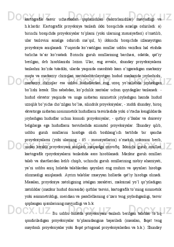 kartografik   tasvir   uchastkalari   qoplanishlari   (takrorlanishlar)   mavjudligi   va
h.k.lardir.   Kartografik   proyeksiya   tanlash   ikki   bosqichda   amalga   oshiriladi:   a)
birinchi   bosqichda   proyeksiyalar   to’plami   (yoki   ularning   xususiyatlari)   o’rnatilib,
ular   tanlovini   amalga   oshirish   ma’qul;   b)   ikkinchi   bosqichda   izlanayotgan
proyeksiya   aniqlanadi.   Yuqorida   ko’rsatilgan   omillar   ushbu   vazifani   hal   etishda
turlicha   ta’sir   ko’rsatadi.   Birinchi   guruh   omillarining   barchasi,   odatda,   qat’iy
berilgan,   deb   hisoblanishi   lozim.   Ular,   eng   avvalo,   shunday   proyeksiyalarni
tanlashni   ko’zda   tutadiki,   ularda   yaqinida   masshtab   kam   o’zgaradigan   markaziy
nuqta   va   markaziy   chiziqlari   xaritalashtirilayotgan   hudud   markazida   joylashishi,
markaziy   chiziqlar   esa   ushbu   hududlardan   eng   uzoq   yo’nalishda   joylashgan
bo’lishi   kerak.   Shu   sababdan,   ko’pchilik   xaritalar   uchun   quyidagilar   tanlanadi:   -
hudud   ekvator   yaqinida   va   unga   nisbatan   simmetrik   joylashgan   hamda   hudud
uzoqlik bo’yicha cho’zilgan bo’lsa, silindrik proyeksiyalar; - xuddi shunday, biroq
ekvatorga nisbatan nosimmetrik hududlarni tasvirlashda yoki o’rtacha kengliklarda
joylashgan   hududlar   uchun   konusli   proyeksiyalar;   -   qutbiy   o’lkalar   va   doiraviy
belgilarga   ega   hududlarni   tasvirlashda   azimutal   proyeksiyalar.   Shunday   qilib,
ushbu   guruh   omillarini   hisobga   olish   boshlang’ich   tartibda   bir   qancha
proyeksiyalarni   (yoki   ularning   -   65   -   xususiyatlarini)   o’rnatish   imkonini   berib,
undan   kerakli   proyeksiyani   aniqlash   maqsadga   muvofiq.   Ikkinchi   guruh   omillari
kartografik   rpoyeksiyalarni   tanlashda   asos   hisoblanadi.   Mazkur   guruh   omillari
talab   va   shartlaridan   kelib   chiqib,   uchinchi   guruh   omillarining   nisbiy   ahamiyati,
ya’ni   ushbu   aniq   holatda   talablardan   qaysilari   eng   muhim   va   qaysilari   hisobga
olinmasligi   aniqlanadi.   Ayrim   talablar   muayyan   hollarda   qat’iy   hisobga   olinadi.
Masalan,   proyeksiya   xatoligining   istalgan   xarakteri,   maksimal   yo’l   qo’yiladigan
xatoliklar (mazkur hudud doirasida) qutblar tasviri, kartografik to’rning simmetrik
yoki  asimmetrikligi, meridian va parallellarning o’zaro teng joylashganligi,  tasvir
qoplangan qismlarining mavjudligi va h.k.
                          Bu   ushbu   holatda   proyeksiyani   tanlash   berilgan   talablar   to’liq
qondiriladigan   proyeksiyalar   to’plamidangina   bajariladi   (masalan,   faqat   teng
maydonli   proyeksiyalar   yoki   faqat   prtogonal   proyeksiyalardan   va   h.k.).   Shunday 