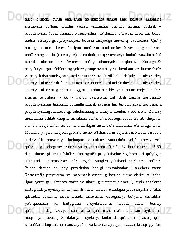 qilib,   birinchi   guruh   omillariga   qo’shimcha   ushbu   aniq   holatda   shubhasiz
ahamiyatli   bo’lgan   omillar   asosan   vazifaning   birinchi   qismini   yechish   –
proyeksiyalar   (yoki   ularning   xususiyatlari)   to’plamini   o’rnatish   imkonini   berib,
undan   izlanayotgan   proyeksiyani   tanlash   maqsadga   muvofiq   hisoblanadi.   Qat’iy
hisobga   olinishi   lozim   bo’lgan   omillarni   ajratgandan   keyin   qolgan   barcha
omillarning   tartibi   (ierarxiyasi)   o’rnatiladi,   aniq   proyeksiya   tanlash   vazifasini   hal
etishda   ulardan   har   birining   nisbiy   ahamiyati   aniqlanadi.   Kartografik
proyeksiyalarga talablarning yakuniy ranjirovkasi, yaratilayotgan xarita masshtabi
va proyeksiya xatoligi xarakteri masalasini uzil-kesil hal etish kabi ularning nisbiy
ahamiyatini aniqlash faqat ikkinchi guruh omillarini aniqlashtirish, ularning nisbiy
ahamiyatini   o’rnatgandan   so’nggina   ulardan   har   biri   yoki   butun   majmui   uchun
amalga   oshiriladi.   -   66   -   Ushbu   vazifalarni   hal   etish   hamda   kartografik
proyeksiyalarga   talablarni   formallashtirish   asosida   har   bir   nuqtadagi   kartografik
proyeksiyaning munosibligi baholashning umumiy mezonlari shakllanadi. Bunday
mezonlarni   ishlab   chiqish   masalalari   matematik   kartografiyada   ko’rib   chiqiladi.
Har   bir   aniq   holatda   ushbu   umumlashgan   mezon   o’z   talablarini   o’z   ichiga   oladi.
Masalan,  yuqori   aniqlikdagi   kartometrik  o’lchashlarni   bajarish  imkonini   beruvchi
kartografik   proyeksiya   tanlangan   xaritalarni   yaratishda   xatoliklarning   yo’l
qo’yiladigan   chegarasi   uzunlik   va   maydonlarda   ±0,2-0,4   %,   burchaklarda   15-30'
dan   oshmasligi   kerak.   Ma’lum   kartografik   proyeksiyalarning   hech   biri   qo’yilgan
talablarni qondirmaydigan bo’lsa, tegishli yangi proyeksiyani topish kerak bo’ladi.
Bunda   dastlab   shunday   proyeksiya   borligi   imkoniyatlarini   aniqlash   zarur.
Kartografik   proyeksiya   va   matematik   asosning   boshqa   elementlarini   tanlashni
ilgari   yaratilgan   shunday   xarita   va   ularning   matematik   asosini,   keyin   atlaslarda
kartografik proyeksiyalarni  tanlash uchun tavsiya  etiladigan proyeksiyalarni  tahlil
qilishdan   boshlash   kerak.   Bunda   matematik   kartografiya   bo’yicha   darsliklar,
yo’riqnomalar   va   kartografik   proyeksiyalarni   tanlash   uchun   boshqa
qo’llanmalardagi   tavsiyalardan   hamda   qo’shimcha   ma’lumotlardan   foydalanish
maqsadga   muvofiq.   Xaritalarga   proyeksiya   tanlashda   qo’llanma   (dastur)   qilib
xatoliklarni taqsimlanish xususiyatlari va tasvirlanayotgan hududni tashqi qiyofasi 