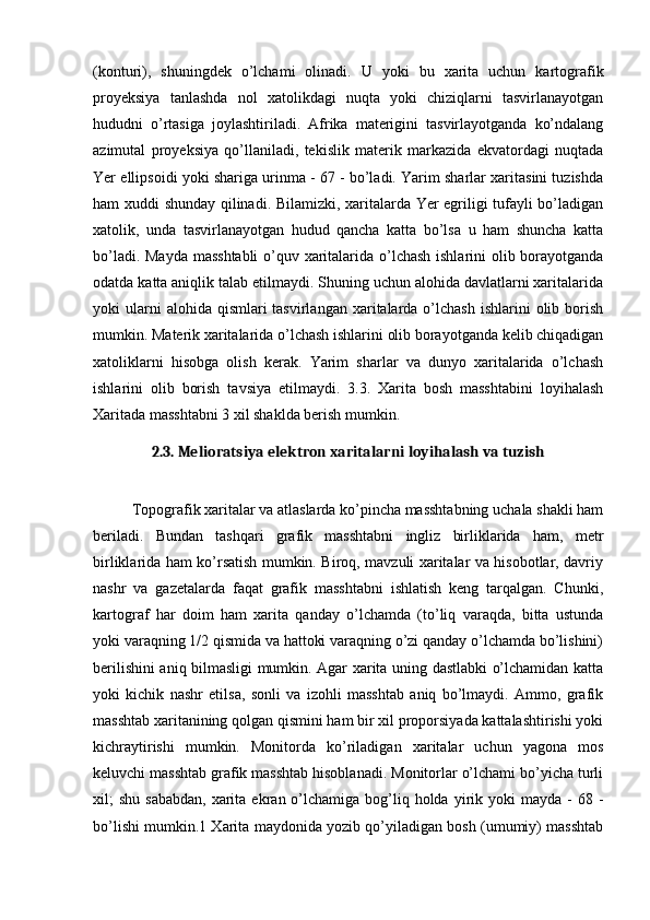(konturi),   shuningdek   o’lchami   olinadi.   U   yoki   bu   xarita   uchun   kartografik
proyeksiya   tanlashda   nol   xatolikdagi   nuqta   yoki   chiziqlarni   tasvirlanayotgan
hududni   o’rtasiga   joylashtiriladi.   Afrika   materigini   tasvirlayotganda   ko’ndalang
azimutal   proyeksiya   qo’llaniladi,   tekislik   materik   markazida   ekvatordagi   nuqtada
Yer ellipsoidi yoki shariga urinma - 67 - bo’ladi. Yarim sharlar xaritasini tuzishda
ham xuddi shunday qilinadi. Bilamizki, xaritalarda Yer egriligi tufayli bo’ladigan
xatolik,   unda   tasvirlanayotgan   hudud   qancha   katta   bo’lsa   u   ham   shuncha   katta
bo’ladi. Mayda masshtabli  o’quv xaritalarida o’lchash ishlarini olib borayotganda
odatda katta aniqlik talab etilmaydi. Shuning uchun alohida davlatlarni xaritalarida
yoki  ularni  alohida  qismlari  tasvirlangan  xaritalarda o’lchash  ishlarini   olib  borish
mumkin. Materik xaritalarida o’lchash ishlarini olib borayotganda kelib chiqadigan
xatoliklarni   hisobga   olish   kerak.   Yarim   sharlar   va   dunyo   xaritalarida   o’lchash
ishlarini   olib   borish   tavsiya   etilmaydi.   3.3.   Xarita   bosh   masshtabini   loyihalash
Xaritada masshtabni 3 xil shaklda berish mumkin.
2.3. Melioratsiya elektron xaritalarni loyihalash va tuzish
          Topografik xaritalar va atlaslarda ko’pincha masshtabning uchala shakli ham
beriladi.   Bundan   tashqari   grafik   masshtabni   ingliz   birliklarida   ham,   metr
birliklarida ham ko’rsatish mumkin. Biroq, mavzuli xaritalar va hisobotlar, davriy
nashr   va   gazetalarda   faqat   grafik   masshtabni   ishlatish   keng   tarqalgan.   Chunki,
kartograf   har   doim   ham   xarita   qanday   o’lchamda   (to’liq   varaqda,   bitta   ustunda
yoki varaqning 1/2 qismida va hattoki varaqning o’zi qanday o’lchamda bo’lishini)
berilishini aniq bilmasligi mumkin. Agar xarita uning dastlabki o’lchamidan katta
yoki   kichik   nashr   etilsa,   sonli   va   izohli   masshtab   aniq   bo’lmaydi.   Ammo,   grafik
masshtab xaritanining qolgan qismini ham bir xil proporsiyada kattalashtirishi yoki
kichraytirishi   mumkin.   Monitorda   ko’riladigan   xaritalar   uchun   yagona   mos
keluvchi masshtab grafik masshtab hisoblanadi. Monitorlar o’lchami bo’yicha turli
xil;  shu  sababdan,   xarita  ekran o’lchamiga  bog’liq holda  yirik  yoki  mayda  -  68  -
bo’lishi mumkin.1 Xarita maydonida yozib qo’yiladigan bosh (umumiy) masshtab 