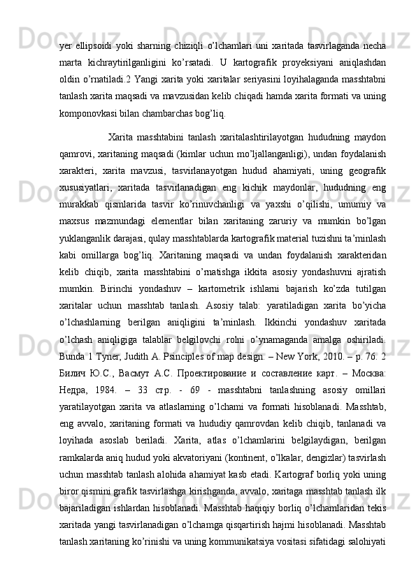yer   ellipsoidi   yoki   sharning   chiziqli   o’lchamlari   uni   xaritada   tasvirlaganda   necha
marta   kichraytirilganligini   ko’rsatadi.   U   kartografik   proyeksiyani   aniqlashdan
oldin o’rnatiladi.2 Yangi xarita yoki xaritalar seriyasini loyihalaganda masshtabni
tanlash xarita maqsadi va mavzusidan kelib chiqadi hamda xarita formati va uning
komponovkasi bilan chambarchas bog’liq. 
                      Xarita   masshtabini   tanlash   xaritalashtirilayotgan   hududning   maydon
qamrovi,  xaritaning  maqsadi  (kimlar   uchun mo’ljallanganligi),  undan  foydalanish
xarakteri,   xarita   mavzusi,   tasvirlanayotgan   hudud   ahamiyati,   uning   geografik
xususiyatlari,   xaritada   tasvirlanadigan   eng   kichik   maydonlar,   hududning   eng
murakkab   qismlarida   tasvir   ko’rinuvchanligi   va   yaxshi   o’qilishi,   umumiy   va
maxsus   mazmundagi   elementlar   bilan   xaritaning   zaruriy   va   mumkin   bo’lgan
yuklanganlik darajasi, qulay masshtablarda kartografik material tuzishni ta’minlash
kabi   omillarga   bog’liq.   Xaritaning   maqsadi   va   undan   foydalanish   xarakteridan
kelib   chiqib,   xarita   masshtabini   o’rnatishga   ikkita   asosiy   yondashuvni   ajratish
mumkin.   Birinchi   yondashuv   –   kartometrik   ishlarni   bajarish   ko’zda   tutilgan
xaritalar   uchun   masshtab   tanlash.   Asosiy   talab:   yaratiladigan   xarita   bo’yicha
o’lchashlarning   berilgan   aniqligini   ta’minlash.   Ikkinchi   yondashuv   xaritada
o’lchash   aniqligiga   talablar   belgilovchi   rolni   o’ynamaganda   amalga   oshiriladi.
Bunda 1 Tyner, Judith A. Psinciples of map design. – New York, 2010. – p. 76. 2
Билич   Ю . С .,   Васмут   А . С .   Проектирование   и   составление   карт .   –   Москва :
Недра ,   1984.   –   33   стр .   -   69   -   masshtabni   tanlashning   asosiy   omillari
yaratilayotgan   xarita   va   atlaslarning   o’lchami   va   formati   hisoblanadi.   Masshtab,
eng   avvalo,   xaritaning   formati   va   hududiy   qamrovdan   kelib   chiqib,   tanlanadi   va
loyihada   asoslab   beriladi.   Xarita,   atlas   o’lchamlarini   belgilaydigan,   berilgan
ramkalarda aniq hudud yoki akvatoriyani (kontinent, o’lkalar, dengizlar) tasvirlash
uchun masshtab  tanlash alohida ahamiyat  kasb etadi. Kartograf  borliq yoki  uning
biror qismini grafik tasvirlashga kirishganda, avvalo, xaritaga masshtab tanlash ilk
bajariladigan   ishlardan  hisoblanadi.   Masshtab  haqiqiy  borliq  o’lchamlaridan  tekis
xaritada yangi tasvirlanadigan o’lchamga qisqartirish hajmi hisoblanadi. Masshtab
tanlash xaritaning ko’rinishi va uning kommunikatsiya vositasi sifatidagi salohiyati 