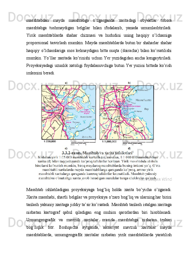 masshtabdan   mayda   masshtabga   o’zgarganda   xaritadagi   obyektlar   tobora
masshtabga   tushmaydigan   belgilar   bilan   ifodalanib,   yanada   umumlashtiriladi.
Yirik   masshtablarda   shahar   chizmasi   va   hududini   uning   haqiqiy   o’lchamiga
proporsional  tasvirlash mumkin. Mayda  masshtablarda butun bir  shaharlar shahar
haqiqiy   o’lchamlariga   mos   kelmaydigan   bitta   nuqta   (doiracha)   bilan   ko’rsatilishi
mumkin.  Yo’llar   xaritada   ko’rinishi  uchun  Yer  yuzidagidan  ancha   kengaytiriladi.
Proyeksiyadagi  uzunlik xatoligi foydalanuvchiga butun Yer yuzini bittada ko’rish
imkonini beradi.
Masshtab   ishlatiladigan   proyeksiyaga   bog’liq   holda   xarita   bo’yicha   o’zgaradi.
Xarita masshabi, shartli belgilar va proyeksiya o’zaro bog’liq va ularning har birini
tanlash yakuniy xaritaga jiddiy ta’sir ko’rsatadi. Masshtab tanlash istalgan xaritaga
nisbatan   kartograf   qabul   qiladigan   eng   muhim   qarorlardan   biri   hisoblanadi.
Umumgeografik   va   mavzuli   xaritalar   orasida   masshtabga   nisbatan   teskari
bog’liqlik   bor.   Boshqacha   aytganda,   aksariyat   mavzuli   xaritalar   mayda
masshtablarda,   umumgeografik   xaritalar   nisbatan   yirik   masshtablarda   yaratilish 
