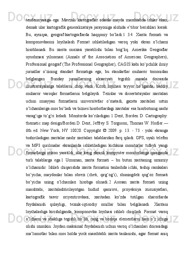 tendensiyasiga   ega.   Mavzuli   kartograflar   odatda   mayda   masshtabda   ishlar   ekan,
demak ular kartografik generalizatsiya jarayoniga alohida e’tibor berishlari kerak.
Bu,   ayniqsa,   geograf-kartograflarda   haqqoniy   bo’ladi.1   3.4.   Xarita   formati   va
komponovkasini   loyihalash   Format   ishlatiladigan   varoq   yoki   ekran   o’lchami
hisoblanadi.   Bu   xarita   nusxasi   yaratilishi   bilan   bog’liq.   Amerika   Geograflar
uyushmasi   yilnomasi   (Annals   of   the   Association   of   American   Geographers),
Professional geograf (The Professional Geographer), CAGIS kabi ko’pchilik ilmiy
jurnallar   o’zining   standart   formatiga   ega;   bu   standartlar   muharrir   tomonidan
belglangan.   Bunday   jurnallarning   aksariyati   tegishli   masala   doirasida
illustratsiyalarga   talablarni   chop   etadi.   Kitob   loyihasi   tayyor   bo’lganda,   baddiy
muharrir   varoqlar   formatlarini   belgilaydi.   Tezislar   va   dissertatsiyalar   xaritalari
uchun   muayyan   formatlarni   universitetlar   o’rnatadi,   gazeta   xaritalari   ustun
o’lchamlariga mos bo’ladi va biznes hisobotlardagi xaritalar esa hisobotning nashr
varag’iga   to’g’ri   keladi.   Monitorda   ko’riladigan   1   Dent,   Borden   D.   Cartography:
thematic map design/Borden D. Dent, Jeffrey S. Torguson, Thomas W. Hodler.—
6th   ed.   New   York,   NY   10020.   Copyright   ©   2009.   p.   13.   -   73   -   yoki   ekranga
tushiriladigan xaritalar  nashr  xaritalari talablaridan farq qiladi. GPS, uyali telefon
va   MP3   qurilmalar   ekranlarida   ishlatiladigan   kichkina   monitorlar   tufayli   yangi
formatlarga imkon yaratildi; ular keng ekranli kompyuter monitorlariga qaraganda
turli   talablarga   ega.1   Umuman,   xarita   formati   –   bu   butun   xaritaning   umumiy
o’lchamidir.   Ishlab   chiqarishda   xarita   formatini   tanlashda   ichki,   tashqi   ramkalari
bo’yicha,   maydonlar   bilan   obrezi   (cheti,   qirg’og’i),   shuningdek   qog’oz   formati
bo’yicha   uning   o’lchamlari   hisobga   olinadi.2   Asosan   xarita   formati   uning
masshtabi,   xaritalashtirilayotgan   hudud   qamrovi,   proyeksiya   xususiyatlari,
kartografik   tasvir   oriyentirovkasi,   xaritadan   ko’zda   tutilgan   sharoitlarda
foydalanish   qulayligi,   texnik-iqtisodiy   omillar   bilan   belgilanadi.   Xaritani
loyihalashga   kirishilganda,   komponovka   loyihasi   ishlab   chiqiladi.   Format   varoq
o’lchami   va   shakliga   tegishli   bo’lib,   rang   va  boshqa   elementlarni   ham   o’z   ichiga
olishi mumkin. Joydan maksimal foydalanish uchun varoq o’lchamlari doirasidagi
ma’lumotlar   bilan   mos   holda   yirik   masshtabli   xarita   tanlanishi,   agar   format   aniq 