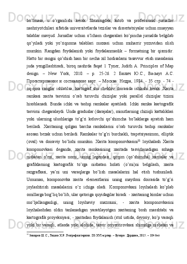 bo’lmasa,   u   o’rganilishi   kerak.   Shuningdek,   kitob   va   professional   jurnallar
nashriyotchilari sifatida universitetlarda tezislar va dissertatsiyalar uchun muayyan
talablar   mavjud.   Jurnallar   uchun   o’lcham   chegaralari   ko’pincha   jurnalda   belgilab
qo’yiladi   yoki   yo’riqnoma   talablari   nusxasi   uchun   muharrir   yozuvidan   olish
mumkin.   Rangdan   foydalanish   yoki   foydalanmaslik   –   formatning   bir   qismidir.
Hatto  bir   rangni   qo’shish   ham   bir   necha   xil   hodisalarni   tasavvur   etish   masalasini
juda   yengillashtiradi,   biroq   nashrda   faqat   1   Tyner,   Judith   A.   Principles   of   Map
design.   –   New   York,   2010.   –   p.   25-26.   2   Билич   Ю . С .,   Васмут   А . С .
Проектирование   и   составление   карт .   –   Москва :   Недра ,   1984.   -   35   стр .   -   74   -
oq-qora   ranglar   ishlatilsa,   kartograf   shu   cheklov   doirasida   ishlashi   kerak.   Xarita
ramkasi   xarita   tasvirini   o’rab   turuvchi   chiziqlar   yoki   parallel   chiziqlar   tizimi
hisoblanadi.   Bunda   ichki   va   tashqi   ramkalar   ajratiladi.   Ichki   ramka   kartografik
tasvirni chegaralaydi. Unda graduslar (darajalar), minutlarning chiziqli kattaliklari
yoki   ularning   ulushlariga   to’g’ri   keluvchi   qo’shimcha   bo’laklarga   ajratish   ham
beriladi.   Xaritaning   qolgan   barcha   ramkalarini   o’rab   turuvchi   tashqi   ramkalar
asosan  bezak uchun beriladi. Ramkalar  to’g’ri burchakli, trapetsiyasimon,  elliptik
(oval)   va   doiraviy   bo’lishi   mumkin.   Xarita   komponovkasini 11
  loyihalash   Xarita
komponovkasi   deganda,   xarita   ramkasining   xaritada   tasvirlanadigan   sohaga
nisbatan   o’rni,   xarita   nomi,   uning   legendasi,   qirqim   (qo’shimcha)   xaritalar   va
grafiklarning   kartografik   to’rga   nisbatan   holati   (o’rni)ni   belgilash,   xarita
razgrafkasi,   ya’ni   uni   varaqlarga   bo’lish   masalalarini   hal   etish   tushuniladi.
Umuman,   komponovka   xarita   elementlarini   uning   maydoni   doirasida   to’g’ri
joylashtirish   masalalarini   o’z   ichiga   oladi.   Komponovkani   loyihalash   ko’plab
omillarga bog’liq bo’lib, ular qatoriga quyidagilar kiradi: - xaritaning kimlar uchun
mo’ljallanganligi,   uning   loyihaviy   mazmuni;   -   xarita   komponovkasini
loyihalashdan   oldin   tanlanadigan   yaratilayotgan   xaritaning   bosh   masshtabi   va
kartografik proyeksiyasi; - xaritadan foydalanish (stol ustida, devoriy, ko’p varaqli
yoki  bir  varaqli, atlasda  yoki  alohida, tasvir  oriyentirovkasi  shimolga nisbatan  va
11
  Зокиров Ш.С., Тошов Х.Р. География тарихи. IX-XVI асрлар. – Бухоро: Дурдона, 2015. – 184 бет 