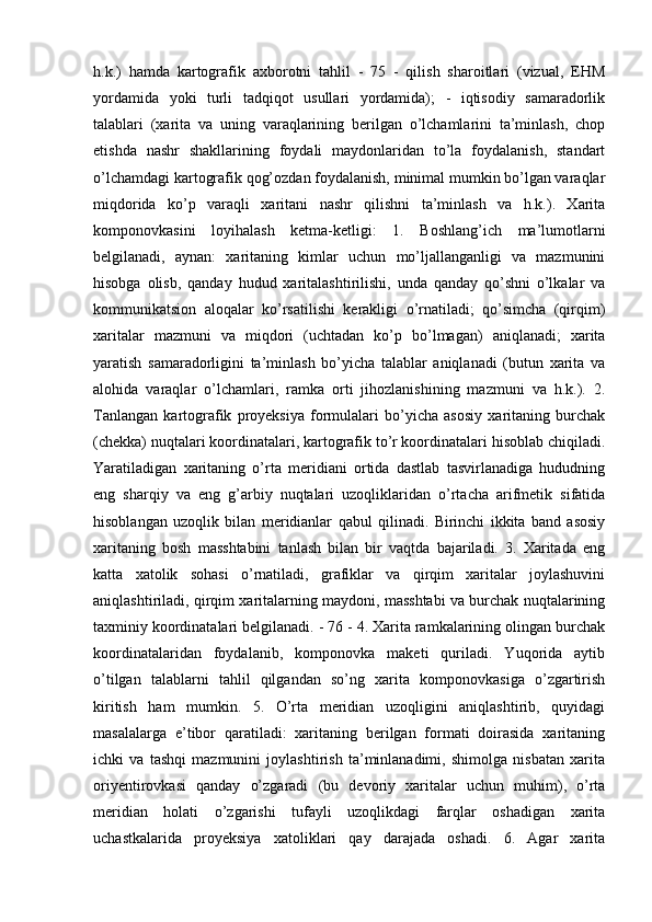 h.k.)   hamda   kartografik   axborotni   tahlil   -   75   -   qilish   sharoitlari   (vizual,   EHM
yordamida   yoki   turli   tadqiqot   usullari   yordamida);   -   iqtisodiy   samaradorlik
talablari   (xarita   va   uning   varaqlarining   berilgan   o’lchamlarini   ta’minlash,   chop
etishda   nashr   shakllarining   foydali   maydonlaridan   to’la   foydalanish,   standart
o’lchamdagi kartografik qog’ozdan foydalanish, minimal mumkin bo’lgan varaqlar
miqdorida   ko’p   varaqli   xaritani   nashr   qilishni   ta’minlash   va   h.k.).   Xarita
komponovkasini   loyihalash   ketma-ketligi:   1.   Boshlang’ich   ma’lumotlarni
belgilanadi,   aynan:   xaritaning   kimlar   uchun   mo’ljallanganligi   va   mazmunini
hisobga   olisb,   qanday   hudud   xaritalashtirilishi,   unda   qanday   qo’shni   o’lkalar   va
kommunikatsion   aloqalar   ko’rsatilishi   kerakligi   o’rnatiladi;   qo’simcha   (qirqim)
xaritalar   mazmuni   va   miqdori   (uchtadan   ko’p   bo’lmagan)   aniqlanadi;   xarita
yaratish   samaradorligini   ta’minlash   bo’yicha   talablar   aniqlanadi   (butun   xarita   va
alohida   varaqlar   o’lchamlari,   ramka   orti   jihozlanishining   mazmuni   va   h.k.).   2.
Tanlangan   kartografik   proyeksiya   formulalari   bo’yicha   asosiy   xaritaning   burchak
(chekka) nuqtalari koordinatalari, kartografik to’r koordinatalari hisoblab chiqiladi.
Yaratiladigan   xaritaning   o’rta   meridiani   ortida   dastlab   tasvirlanadiga   hududning
eng   sharqiy   va   eng   g’arbiy   nuqtalari   uzoqliklaridan   o’rtacha   arifmetik   sifatida
hisoblangan   uzoqlik   bilan   meridianlar   qabul   qilinadi.   Birinchi   ikkita   band   asosiy
xaritaning   bosh   masshtabini   tanlash   bilan   bir   vaqtda   bajariladi.   3.   Xaritada   eng
katta   xatolik   sohasi   o’rnatiladi,   grafiklar   va   qirqim   xaritalar   joylashuvini
aniqlashtiriladi, qirqim xaritalarning maydoni, masshtabi va burchak nuqtalarining
taxminiy koordinatalari belgilanadi. - 76 - 4. Xarita ramkalarining olingan burchak
koordinatalaridan   foydalanib,   komponovka   maketi   quriladi.   Yuqorida   aytib
o’tilgan   talablarni   tahlil   qilgandan   so’ng   xarita   komponovkasiga   o’zgartirish
kiritish   ham   mumkin.   5.   O’rta   meridian   uzoqligini   aniqlashtirib,   quyidagi
masalalarga   e’tibor   qaratiladi:   xaritaning   berilgan   formati   doirasida   xaritaning
ichki   va   tashqi   mazmunini   joylashtirish   ta’minlanadimi,   shimolga   nisbatan   xarita
oriyentirovkasi   qanday   o’zgaradi   (bu   devoriy   xaritalar   uchun   muhim),   o’rta
meridian   holati   o’zgarishi   tufayli   uzoqlikdagi   farqlar   oshadigan   xarita
uchastkalarida   proyeksiya   xatoliklari   qay   darajada   oshadi.   6.   Agar   xarita 